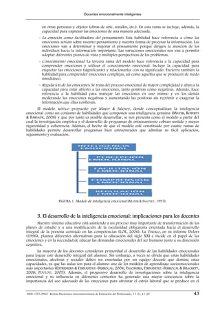 Docentes emocionalmente inteligentes


           en otras personas y objetos (obras de arte, sonidos, etc.). En esta rama se incluye, además, la
           capacidad para expresar las emociones de una manera adecuada.
         – La emoción como facilitadora del pensamiento. Esta habilidad hace referencia a cómo las
           emociones actúan sobre nuestro pensamiento y nuestra forma de procesar la información. Las
           emociones van a determinar y mejorar el pensamiento porque dirigen la atención de los
           individuos hacia la información importante. Las variaciones emocionales nos van a permitir
           adoptar diferentes puntos de vista y múltiples perspectivas de los problemas.
         – Conocimiento emocional. La tercera rama del modelo hace referencia a la capacidad para
           comprender emociones y utilizar el conocimiento emocional. Incluye la capacidad para
           etiquetar las emociones (significante) y relacionarlas con su significado. Encierra también la
           habilidad para comprender emociones complejas, así como aquellas que se producen de modo
           simultáneo.
         – Regulación de las emociones. Se trata del proceso emocional de mayor complejidad y abarca la
           capacidad para estar abierto a las emociones, tanto positivas como negativas. Además, hace
           referencia a la habilidad para manejar las emociones en uno mismo y en los demás
           moderando las emociones negativas y aumentando las positivas sin reprimir o exagerar la
           información que ellas conllevan.
       El modelo teórico propuesto por Mayer & Salovey, donde conceptualizan la inteligencia
emocional como un conjunto de habilidades que componen una inteligencia genuina (MAYER, ROBERTS
& BARSADE, 2008) y que por tanto es posible desarrollar, se nos presenta como el modelo a partir del
cual la investigación empírica y el desarrollo de programas de entrenamiento cobran sentido y mayor
rigurosidad y coherencia. Además, el hecho de que el modelo esté constituido por cuatro ramas de
habilidades permite desarrollar programas bien estructurados que admitan su fácil aplicación,
seguimiento y evaluación.




                         FIGURA 1. Modelo de inteligencia emocional (MAYER & SALOVEY, 1997).



        3. El desarrollo de la inteligencia emocional: implicaciones para los docentes
       Nuestro sistema educativo está asistiendo a un proceso muy importante de transformación de los
planes de estudio y a una modificación de la escolaridad obligatoria orientada hacia el desarrollo
integral de la persona centrado en las competencias (LOE, 2006). La Unesco, en su informe Delors
(1996), plantea diferentes alternativas para la educación del siglo XXI e incide en el papel de las
emociones y en la necesidad de educar las demandas emocionales del ser humano junto a su dimensión
cognitiva.
      La mayoría de los docentes consideran primordial el desarrollo de las habilidades emocionales
para lograr este desarrollo integral del alumno. Sin embargo, a veces se olvida que estas habilidades
emocionales, afectivas y sociales deben ser enseñadas por un equipo docente que domine estas
capacidades, ya que las aulas son para el alumno uno de los modelos de aprendizaje socioemocionales
más importantes (EXTREMERA & FERNÁNDEZ–BERROCAL, 2004; PALOMERA, FERNÁNDEZ–BERROCAL & BRACKETT,
2008; POULOU, 2005). Además, el progresivo desarrollo de investigaciones sobre la inteligencia
emocional y su influencia en diferentes contextos ha generado una mayor conciencia sobre la
importancia del uso adecuado de las emociones para afrontar el estrés laboral que se produce en el


ISSN 1575-0965 · Revista Electrónica Interuniversitaria de Formación del Profesorado, 13 (1), 41-49   43
 