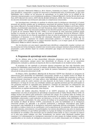 Rosario Cabello, Desirée Ruiz-Aranda & Pablo Fernández-Berrocal


contexto educativo (FERNÁNDEZ–BERROCAL, RUIZ–ARANDA, EXTREMERA & CABELLO, 2008). La capacidad
para identificar, comprender y regular las emociones es fundamental entre el profesorado, ya que estas
habilidades van a influir en los procesos de aprendizaje, en la salud física, en la calidad de las
relaciones interpersonales y en el rendimiento académico y laboral (BRACKETT, ALSTER, WOLFE, KATULAK &
FALE, 2007; BRACKETT & CARUSO, 2007; MAYER, ROBERTS & BARSADE, 2008). Este hecho ha propiciado que
los docentes demanden una formación adecuada en competencias emocionales.
        Las investigaciones centradas en analizar la relación entre la inteligencia emocional y el ajuste
personal del docente señalan que la inteligencia emocional del profesor predice el nivel del burnout
que sufren (BRACKETT, PALOMERA & MOJSA, en prensa; EXTREMERA, FERNÁNDEZ–BERROCAL & DURÁN, 2003).
Además, el profesorado experimenta, con más frecuencia, mayor número de emociones negativas que
positivas (EMMER, 1994). Las emociones positivas de los docentes pueden mejorar su bienestar, así como
el ajuste de sus alumnos (BIRCH & LADD, 1996) y el incremento de estas emociones positivas puede
facilitar la creación de un clima de clase que favorezca el aprendizaje (SUTTON & WHEALEY, 2003).
Asimismo, la creación de un clima de seguridad en clase así como la generación de emociones positivas
contribuyen al bienestar y a la felicidad del alumnado (SELIGMAN, 2005). De este modo, que los
profesores aprendan a mantener los estados emocionales positivos y a reducir el impacto de los
negativos puede verse reflejado en un mayor bienestar docente y en el mejor ajuste de sus alumnos
(FERNÁNDEZ–BERROCAL & RUIZ–ARANDA, 2008b).
      Así, los docentes con una mayor capacidad para identificar, comprender, regular y pensar con
las emociones de forma inteligente, tendrán más recursos para conseguir alumnos emocionalmente más
preparados y para afrontar mejor los eventos estresantes que surgen con frecuencia en el contexto
educativo.


        4. Programas de aprendizaje socio–emocional
       En los últimos años se han desarrollado diferentes programas para el desarrollo de las
habilidades emocionales, aunque pocos han demostrado su eficacia, ya que no se encuentran
debidamente evaluados y, además, la mayoría de ellos no están basados en un modelo teórico sólido.
       El propósito de este apartado es presentar algunos programas que han sido diseñados para
mejorar las habilidades emocionales de los adultos; describimos algunos trabajos realizados tanto en el
extranjero como en territorio nacional y que tratan de manera sistemática y rigurosa de probar la
eficacia de la educación emocional y la IE.
       En Bélgica, Nelis, Quoidbach, Mikolajczak & Hansenne (2009) han diseñado un programa de
intervención para desarrollar las habilidades emocionales, basado en el modelo teórico de Mayer &
Salovey (1997) y estructurado según las cuatro habilidades de este modelo. Este programa se centra en
el conocimiento emocional y en cómo aplicar estas habilidades emocionales en la vida diaria. Esta
intervención consta de cuatro sesiones con una duración de dos horas y media cada una y que se
distribuyen a lo largo de un mes. Los resultados señalan que aquellas personas que han participado en
este programa mejoran su capacidad para identificar y manejar las emociones en comparación con
aquellas personas que no habían participado en esta intervención. Seis meses después del
entrenamiento se seguían manteniendo estas mejoras.
        Dentro del ámbito educativo, Brackett et al. (2007) proponen un modelo sobre cómo
implementar con éxito un programa de aprendizaje socioemocional en Valley Stream (Nueva York). Su
trabajo incluye dos talleres para profesores y personal del colegio. En el primer taller de trabajo, los
participantes aprenden estrategias y técnicas para incrementar la conciencia de la importancia de las
habilidades emocionales y para aumentar sus destrezas a la hora de emplear estas habilidades en sus
relaciones sociales y personales. En estas sesiones de trabajo se les proporciona información detallada
del modelo de Mayer & Salovey (1997), conocimiento de cómo las habilidades de la inteligencia
emocional pueden ser aplicadas a la práctica profesional y estrategias innovadoras para poder
incrementar cada habilidad de la inteligencia emocional empleando diversas actividades. Al finalizar
este taller se evalúa a través de un cuestionario y de la experiencia de los asistentes. Seis meses después
del entrenamiento, entrevistaron a los participantes. Los autores descubrieron una serie de mejoras que
los asistentes atribuían a lo que habían aprendido en el grupo de trabajo. Los profesores reconocieron la
necesidad de ser sensibles a las emociones que los alumnos traían desde su casa y conceder un espacio
en el aula para poder trabajar con ellas. Actualmente, los autores están diseñando estudios para
examinar si el entrenamiento en inteligencia emocional en estos grupos de trabajo produce cambios
cuantificables en los niveles de inteligencia emocional y en el estrés relacionado con el trabajo. En el


44 ISSN 1575-0965 · Revista Electrónica Interuniversitaria de Formación del Profesorado, 13 (1), 41-49
 