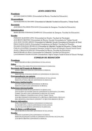JUNTA DIRECTIVA
Presidente
   ANTONIO GARCÍA CORREA (Universidad de Murcia. Facultad de Educación).
Vicepresidenta
   HENAR RODRÍGUEZ NAVARRO (Universidad de Valladolid. Facultad de Educación y Trabajo Social).
Secretario
   JOSÉ EMILIO PALOMERO PESCADOR (Universidad de Zaragoza. Facultad de Educación).
Administradora
  MARÍA ROSARIO FERNÁNDEZ DOMÍNGUEZ (Universidad de Zaragoza. Facultad de Educación).
Vocales
   FERNANDO ALBUERNE LÓPEZ (Universidad de Oviedo. Facultad de Psicología).
   JUAN BENITO MARTÍNEZ (Universidad de Murcia. Escuela Universitaria de Trabajo Social)
   JUAN JOSÉ CÁCERES ARRANZ (Universidad de Valladolid. Escuela Universitaria de Educación de Soria)
   EMILIO GARCÍA GARCÍA (Universidad Complutense de Madrid. Facultad de Filosofía).
   EDUARDO FERNÁNDEZ RODRÍGUEZ (Universidad de Valladolid. Facultad de Educación y Trabajo Social)
   CARLOS LATAS PÉREZ (Universidad de Extremadura. Facultad de Formación del Profesorado y Educación Social de Cáceres).
   JAVIER J. MAQUILÓN SÁNCHEZ (Universidad de Murcia. Facultad de Educación)
   MARTÍN RODRÍGUEZ ROJO (Universidad de Valladolid. Facultad de Educación).
   LUIS FERNANDO VALERO IGLESIAS (Universitat Rovira i Virgili de Tarragona. Facultat de Ciències de l’Educació i Psicologia).
                                        CONSEJO DE REDACCIÓN
Presidente
       MARTÍN RODRÍGUEZ ROJO (UNIVERSIDAD DE VALLADOLID)
Editor
       JOSÉ EMILIO PALOMERO PESCADOR (UNIVERSIDAD DE ZARAGOZA)
Secretario del Consejo de Redacción
       JAVIER J. MAQUILÓN SÁNCHEZ (UNIVERSIDAD DE MURCIA)
Administración
       MARÍA ROSARIO FERNÁNDEZ DOMÍNGUEZ (UNIVERSIDAD DE ZARAGOZA)
Correspondencia con autores
       EDUARDO FERNÁNDEZ RODRÍGUEZ (UNIVERSIDAD DE VALLADOLID)
       MARÍA PILAR TERUEL MELERO (UNIVERSIDAD DE ZARAGOZA)
Relaciones institucionales
       ANTONIO GARCÍA CORREA (UNIVERSIDAD DE MURCIA)
       MARÍA PAZ GARCÍA SANZ (UNIVERSIDAD DE MURCIA)
Relaciones internacionales
       SANDRA RACIONERO PLAZA (UNIVERSITAT DE BARCELONA)
       JESÚS ALBERTO ECHEVERRY SÁNCHEZ (UNIVERSIDAD DE ANTIOQUÍA, COLOMBIA)
       GABRIEL GALARZA LÓPEZ (UNIVERSIDAD DE BOLÍVAR, ECUADOR)
       RENATO GRIMALDI (UNIVERSITÀ DEGLI STUDI, TORINO, ITALIA)
       JUAN MILA DEMARCHI (UNIVERSIDAD DE LA REPÚBLICA, MONTEVIDEO, URUGUAY)
       ERICA ROSENFELD HALVERSON (UNIVERSITY OF WISCONSIN-MADISON, EE.UU.
Soporte informático
       PABLO PALOMERO FERNÁNDEZ (UNIVERSIDAD DE ZARAGOZA)
       ÁLVARO RETORTILLO OSUNA (UNIVERSIDAD DE VALLADOLID)
       CARLOS SALAVERA BORDÁS (UNIVERSIDAD DE ZARAGOZA)
Base de datos y certificaciones
       HENAR RODRÍGUEZ NAVARRO (UNIVERSIDAD DE VALLADOLID)
Vocales
       FERNANDO ALBUERNE LÓPEZ (UNIVERSIDAD DE OVIEDO)
       MARÍA PILAR ALMAJANO DE PABLOS (UNIVERSITAT POLITÉCNICA DE CATALUÑA)
       JUAN BENITO MARTÍNEZ (UNIVERSIDAD DE MURCIA)
 