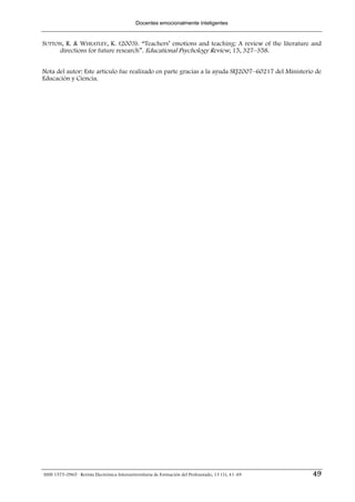 Docentes emocionalmente inteligentes


SUTTON, R. & WHEATLEY, K. (2003). “Teachers’ emotions and teaching: A review of the literature and
      directions for future research”. Educational Psychology Review, 15, 327–358.


Nota del autor: Este artículo fue realizado en parte gracias a la ayuda SEJ2007–60217 del Ministerio de
Educación y Ciencia.




ISSN 1575-0965 · Revista Electrónica Interuniversitaria de Formación del Profesorado, 13 (1), 41-49   49
 