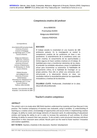 REFERENCIA: Babicka, Anna; Dudek, Przemyslaw; Makiewicz, Malgorzata & Perzycka, Elzbieta (2010). Competencia
creativa del profesor. REIFOP, 13 (1). (Enlace web: http://www.aufop.com – Consultada en fecha (dd–mm–aa):




                                          Competencia creativa del profesor
                                                                        
                                                             Anna BABICKA 
                                                         Przemysław DUDEK 
                                                      Małgorzata MAKIEWICZ 
                                                          Elżbieta PERZYCKA 

            Correspondencia 
                      
   Anna Babicka &Przemysław Dudek             RESUMEN
          Universty of Szczecin  
         Instytute of Pedagogy  
                                              El  trabajo  estudia  la  creatividad  en  una  muestra  de  180 
     Ul. Ogińskiego 16/17, 71‐457.            profesores  polacos.  En  la  investigación  se  evaluó  la 
           Szczecin (Polonia).                competencia  creativa  de  los  profesores  en  base  a  seis 
                                              parámetros:  1)  entendimiento  de  la  enseñanza  como  una 
         Małgorzata Makiewicz  
                                              acción  creativa;  2)  conocimiento  de  las  oportunidades  y 
          malgorzata_makiewicz 
           @sus.univ.szczecin.pl              límites seguros en hacer cambios creativos en el trabajo; 3) 
          Univeristy of Szczecin              habilidad para crear y transformar elementos de las clases; 
       Institute of Mathematics               4) entender las entidades educativas y tener la habilidad de 
      Ul. Wielopolska 15, 70‐451              actuar  para  incrementar  su  autonomía;  5)  habilidades  de 
           Szczecin (Polonia)  
                      
                                              pensamiento  crítico;  6)  la  habilidad  de  investigar  en  su 
            Elżbieta Perzycka                 propia  práctica.  Para  ello  se  utilizó  una  entrevista  semi–
           eperzyk@gmail.com                  estructurada  y  la  observación  directa  en  clase.  Los 
          University of Szczecin              resultados indican la necesidad de potenciar las capacidades 
             Zakład Edukacji  
                                              innovadoras y creativas de los docentes.  
   Informatycznej i Medialnej IP US  
     Ul. Ogińskiego 16/17 71‐431 
           Szczecin (Polonia)                 PALABRAS CLAVE: Profesorado,  Creatividad  en  la  clase, 
         Teléfono: (091) 4223281  
                        
                                              Desarrollo del profesorado. 
   Recibido: 5 de noviembre de 2009 
   Aceptado: 1 de diciembre de 2009 



                                             Teacher's creative competence

  ABSTRACT
  This article's aim is to study what 180 Polish teachers understand by creativity and how they put it into 
  practice.  The  Creative  competency  of  teachers  was  evaluated,  using  6  variables:  1)  understanding  of 
  teaching as a creative action; 2) knowledge of opportunities and secure limits in implementing creative 
  changes; 3) ability to create and change elements of classroom work; 4) understanding of educational 
  entities  and  having  the  ability  to  act  in  order  to  increase  the  autonomy  of  such  entities;  5)  critical 
  thinking; 6) ability to research their own practice. To do so both a semi‐structured interview and direct 
  observation in their  classroom were utilized. Results point out  the need to foster teachers' innovative 
  and creative capabilities.  
  KEY WORDS: Teachers, Creativity in the classroom, Teachers’ development. 

  ISSN 1575–0965 · Revista Electrónica Interuniversitaria de Formación del Profesorado, 13 (1), 51-61                51
 