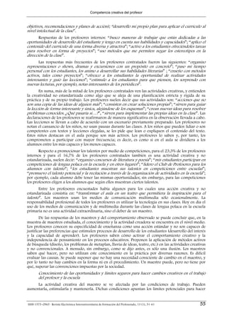 Competencia creativa del profesor



objetivos, recomendaciones y planes de acción); “desarrollo mi propio plan para aplicar el currículo al
nivel intelectual de la clase”.
       Respuestas de los profesores internos: “busco maneras de trabajar que están dedicadas a las
oportunidades de desarrollo del estudiante y tengo en cuenta sus habilidades y capacidades”; “aplico el
contenido del currículo de una forma diversa y atractiva”; “activo a los estudiantes ofreciéndoles tareas
para resolver en forma de proyectos”; “uso métodos que me permiten negar los estereotipos en la
dirección de la clase”.
       Las respuestas más frecuentes de los profesores contratados fueron las siguientes: “organizo
representaciones o shows, dramas y excursiones con un propósito en concreto”; “paso mi tiempo
personal con los estudiantes, los animo a desarrollar sus habilidades literarias” ; “enseño con métodos
activos, tales como proyectos”; “ofrezco a los estudiantes la oportunidad de realizar actividades
interesantes y guío las lecciones”; “estimulo a los estudiantes para que piensen, los sorprendo con
nuevas lecturas, por ejemplo, notas interesantes de los periódicos”.
       En suma, más de la mitad de los profesores contratados ven las actividades creativas, y entienden
la creatividad no estandarizada como algo que se aleja de una planificación estricta y rígida de su
práctica y de su propio trabajo. Los profesores suelen decir que sus actividades son: “acciones que no
son una copia de las ideas de alguien más”; “consisten en crear soluciones propias”; “sirven para guiar
la lección de forma interesante y única, alejándose de los esquemas”; “crean nuevas ideas para resolver
problemas conocidos. ¿Qué pasaría si…?”, “sirven para implementar las propias ideas en la clase”. Las
declaraciones de los profesores se reafirmaron de manera significativa en la observación llevada a cabo.
Las lecciones se llevan a cabo de acuerdo con un escenario previamente preparado. Los profesores no
notan el cansancio de los niños, no usan pausas durante las clases. A los niños que pueden lidiar o son
competentes con textos y lecciones elegidas, se les pide que lean o expliquen el contenido del texto.
Estos niños destacan en el aula porque son más activos. Los profesores lo saben y, por tanto, los
comprometen a participar con mayor frecuencia; es decir, es como si en el aula se dividiera a los
alumnos entre los más capaces y los menos capaces.
       Respecto a promocionar los talentos por medio de competiciones, para el 23,3% de los profesores
internos y para el 16,7% de los profesores contratados también es una actividad creativa y no
estandarizada, suelen decir: “organizo concursos de literatura y poesía”; “mis estudiantes participan en
competiciones de lengua polaca en la escuela y en otros lugares”; “lidero el Club de Profesores para los
alumnos con talento”; “los estudiantes muestran sus talentos en competiciones entre escuelas”;
“promuevo el talento potencial y la recitación a través de la organización de actividades en la escuela”;
por ejemplo, cada alumno debe tener las mismas oportunidades; sin embargo, para las competiciones
los profesores eligen a los alumnos que según ellos muestran ciertos talentos.
       Entre los profesores encuestados había algunos para los cuales una acción creativa y no
estandarizada consistía en: “transformar el aula en un teatro que permitiera la inspiración para el
talento”. Los maestros usan los medios de comunicación multimedia sólo ocasionalmente. La
responsabilidad profesional de todos los profesores es utilizar la tecnología en sus clases. Hoy en día el
uso de los medios de comunicación y de multimedia durante las clases de lengua polaca en la escuela
primaria no es una actividad extraordinaria, sino el deber de un maestro.
        De las respuestas de los maestros y del comportamiento observado se puede concluir que, en la
muestra de maestros estudiada, el conocimiento y la actividad creadora se encuentra en el nivel medio.
Los profesores conocen su especificidad de enseñanza como una acción estándar y no son capaces de
justificar las preferencias que estimulen procesos de desarrollo de los estudiantes (desarrollo del interés
y la capacidad de aprender). Los profesores saben cómo activar el comportamiento creativo y la
independencia de pensamiento en los procesos educativos. Proponen la aplicación de métodos activos
de búsqueda (diseño, los problemas de metaplan, lluvia de ideas, teatro, etc.) en las actividades creativas
y no convencionales. A menudo, sin embargo, como se dijo antes, es sólo una ilusión. Los maestros
saben qué hacer, pero no utilizan este conocimiento en la práctica por diversas razones. Es difícil
evaluar las causas. Se puede suponer que no hay una necesidad consciente de cambio en el maestro, y
por lo tanto no hay cambios en la forma ni en el procedimiento. Un maestro puede, pero no tiene por
qué, superar las convenciones impuestas por la sociedad.
        Conocimiento de las oportunidades y límites seguros para hacer cambios creativos en el trabajo
        del profesor y la escuela
     La actividad creativa del maestro se ve afectada por las condiciones de trabajo. Pueden
aumentarla, estimularla y mantenerla. Dichas condiciones apuntan los límites potenciales para hacer


ISSN 1575–0965 · Revista Electrónica Interuniversitaria de Formación del Profesorado, 13 (1), 51-61    55
 