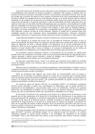 Anna Babicka, Przemyslaw Dudek, Malgorzata Makiewicz & Elzbieta Perzycka



       Una de las maneras de fomentar la auto–educación en los estudiantes y su trabajo independiente
es sensibilizarlos para aprender de manera novedosa e individual. Este enfoque es similar entre los
internos (63,3%), los docentes contratados (53,3%) y los profesores nominados (76,7%). Pero no hay
que olvidar que el proceso de mejora es muy exigente. El maestro ha de estar acostumbrado al deber y
al esfuerzo debido a la ampliación de los conocimientos (lo que no se puede afirmar sobre la muestra
estudiada en este trabajo). En su educación, los estudiantes deben tomar sus propias decisiones, con las
sugerencias del maestro y el permiso para llevar a cabo sus prioridades de forma autónoma. Pero, sea
cual sea la decisión, el curso debe estar bien diseñado para que sea operativo, en la medida de lo posible
debe ser compatible con soluciones alternativas. La planificación del área no sólo implica la proyección
del espacio, los pasos de programa en el tiempo, sino también y, sobre todo, las medidas realistas y
adecuadas a las tareas realizadas, las condiciones y modalidades para su aplicación. El estudiante debe
estar dispuesto a aplicar un plan de acción diseñado. Además, es posible que el profesor tenga esas
cualidades propias de una enseñanza eficaz (racionalidad, perseverancia, eficiencia, integridad,
puntualidad, coherencia y comunicación externa) para hacer frente a estudiantes con alta competencia.
        Capacidad para planificar el propio concepto de superación y formación profesional
       Se ha incluido en el análisis dos temas: uno, la necesidad de formación continua; el otro, la
mejora del resultado. En primer lugar, los profesores quieren saber más y poder hacer más; en segundo
lugar, la obligación les llevó a mejorar debido a la disposición de la carrera profesional de los
profesores. Para una de las mujeres entrevistadas (una interna) las respuestas fueron de este tipo: “la
mejora y el auto–estudio debe ir hacia el trabajo y la escuela, la participación en las formas de
educación debería ser obligatoria, pero el Estado debe proveer fondos para este propósito.”
       Los profesores internos planifican mejorar el conocimiento de los métodos de trabajo para
atender tanto a los estudiantes con talento como a los que presentan dificultades de aprendizaje; dicen:
“quiero aprender y aplicar nuevos métodos y formas de trabajar con el estudiante”; “participo en
talleres especializados para trabajar con los estudiantes talentosos”.
       Los docentes contratados dicen: “asisto a los talleres que muestran cómo utilizar los métodos
activos de trabajo creativo con el alumno, que es como ponerse al día con los métodos modernos y la
psicología de hoy”.
      Mientras que los nominados en su mayoría respondieron “puedo participar en talleres, cursos y
consejos de formación”; “puedo participar en interesantes formas de entrenamiento, realizar cursos de
formación para la junta escolar y los padres”;
      Entre los profesores hay algunos que tienen ideas no convencionales para la mejora y
capacitación de su actividad. Un profesor interno es el autor de los conceptos que se pueden definir
como la constante mejora derivada de la fidelidad a la máxima: “una piedra rodante no está cubierta de
musgo”; “la práctica más que una teoría”; “me gustaría presentarles mi propio concepto, pero no
puedo hacerlo debido a la falta de las finanzas”.
      Un numeroso grupo de internos (93,3%), de contratados (80%) y de profesores nominados
(83,3%) quiere aprender y mejorar sus conocimientos de informática, que se supone permiten la
adquisición de las habilidades y conocimientos sobre el uso de multimedia e Internet. Les gustaría
aprovechar esas habilidades al trabajar con los estudiantes. Los maestros indican las direcciones de
mejora, así como la capacidad de utilizar los conocimientos y habilidades en su trabajo.
        El porcentaje de profesores que participan en la mejora de la utilización de la literatura es más
pequeño que los que participan en la mejora de la Tecnología de la Información, lo que plantea una
grave preocupación. El ordenador es una fuente importante de información, pero no podemos relegar
la validez de las obras de la literatura polaca y mundial. El profesor no puede olvidar el patrimonio
cultural de la lengua materna. La escuela no se puede hacer sin valores, sin ningún conocimiento de
ellos, sin la capacidad de realizar análisis axiológico. Entre los profesores, sólo hubo unos pocos que no
tienen su propio concepto de auto–mejora: “no uso las formas de mejora”, “no tengo propuestas de
mejora” (profesores contratados).
       Con tanta necesidad y deseo de mejorar, los maestros temen no diferenciar y “tirar al bebé con el
agua del baño”1 (profesor contratado), porque “en la situación actual (en relación a la reforma
educativa), también se presta mucha atención a las actividades de enseñanza de las propias
actividades”. Ésta es una observación muy valiosa, ya que el profesor debe dedicar atención y tiempo

1La expresión tirar al bebé con el agua del baño se refiere a no discriminar y desacerse de lo malo y lo bueno, sin
diferenciar entre ambos.

58 ISSN 1575–0965 · Revista Electrónica Interuniversitaria de Formación del Profesorado, 13 (1), 51-61
 
