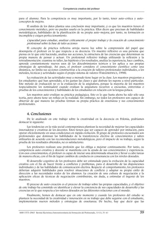 Competencia creativa del profesor



para el alumno. Para la competencia es muy importante, por lo tanto, tener auto–crítica y auto–
conceptos de mejora.
      El análisis de los datos plantea una conclusión muy importante, y es que los maestros tienen el
conocimiento metódico, pero no pueden usarlo en la práctica. Ellos dicen que precisan de habilidades
metodológicas, habilidades de la planificación de su propia auto–mejora; por tanto, su formación es
incompleta y exigen perfeccionamiento.
        Capacidad para estudiar, analizar críticamente el propio trabajo y la creación de conocimiento
        profesional sobre la base de tales acciones
       El concepto de práctica reflexiva arroja nueva luz sobre la comprensión del papel que
desempeña el profesor en lo que respecta a su docencia. Un maestro reflexivo es una persona que
piensa en lo que está haciendo, analiza sus acciones, la estructura de las creencias que determinan su
propia manera de pensar y actuar. Un profesional reflexivo trabaja utilizando la reflexión y la
retroalimentación: examina su taller, las hipótesis y los resultados, analiza la experiencia, hace cambios,
aprende constantemente nuevos usos de los descubrimientos teóricos y los aplica a sus propias
estrategias de aprendizaje. Así pues, el profesor considera el conocimiento científico como una
dinámica, no limita sus acciones constructivas a la creación de talleres profesionales individuales, a los
métodos, técnicas y actividades según el propio sistema de valores (TARASZKIEWICZ, 1998).
       La evaluación de las actividades muy a menudo tiene lugar en la clase. Los maestros preguntan a
los estudiantes: qué han aprendido, si les gustan las clases y qué disfrute les supone a nivel particular.
Este método de evaluación no es la evaluación de la asignatura, porque la mayoría de los maestros
(especialmente los nominados) cuando evalúan la asignatura recurren a encuestas, entrevistas o
pruebas de los conocimientos y habilidades de los estudiantes en relación con la lengua polaca.
       Los maestros auto–evalúan su práctica pedagógica. Esto es lo que hasta ahora ha sido sólo una
teoría, pero ahora tiene un reflejo en la realidad. Sin embargo, no todos los profesores son capaces de
observar de qué manera las pruebas forman su propia práctica de enseñanza y sus conocimientos
profesionales.


        4. Conclusiones
      De lo analizado en este trabajo sobre la creatividad en la docencia en Polonia, podríamos
destacar lo siguiente:
       Las tendencias en la vida social contemporánea plantean la necesidad de mejorar las capacidades
innovadoras y creativas de los docentes. Éstos tienen que ser capaces de aprender por imitación, para
operar eficientemente en unas condiciones en rápida evolución. El grupo de profesores encuestados son
profesionales que dominan las habilidades de la transferencia efectiva de conocimientos y saben
utilizarlos de acuerdo con las recomendaciones metodológicas, pero el impacto de su trabajo, según la
prueba de los resultados obtenidos, no es satisfactorio.
      Los profesores realizan una profesión que les obliga a mejorar continuamente. Por tanto, su
competencia auto–creativa y docente se manifiesta con la ayuda de sus conocimientos y experiencia.
Con esos conocimientos, el profesor es capaz de iniciar una determinada situación y llevar a cabo tareas
de manera eficaz, con el fin de lograr cambios de conducta en consonancia con los niveles deseados.
       El desarrollo cognitivo de los profesores debe ser estimulado para la evolución de la capacidad
creativa con el fin de hacer frente a conflictos y problemas, para el desarrollo de las disposiciones
individuales y de las habilidades de comunicación efectiva. Respecto al comportamiento, los profesores
deberían adquirir habilidades para resolver situaciones de conflicto y adaptar su propio estilo de
dirección a las necesidades reales de los alumnos. La creación de una cultura de negociación y la
aplicación eficaz de técnicas de negociación contribuirán, sin duda, a estimular el ingenio de los
maestros.
       El proceso de auto–creación es el proceso de trabajo sobre las propias capacidades, y el objetivo
de este trabajo ha consistido en identificar y elevar la conciencia de sus capacidades de desarrollo y las
creencias en lo que respecta a los valores deseados en las diferentes relaciones con el mundo.
      Finalmente, hemos de destacar que en este momento y cuando los profesores del estudio se
planteen la necesidad de la creatividad e innovación en su trabajo que debe seguirse con el estudiante,
implementarán nuevos métodos y estrategias de enseñanza. De hecho, hay que decir que las


ISSN 1575–0965 · Revista Electrónica Interuniversitaria de Formación del Profesorado, 13 (1), 51-61    59
 