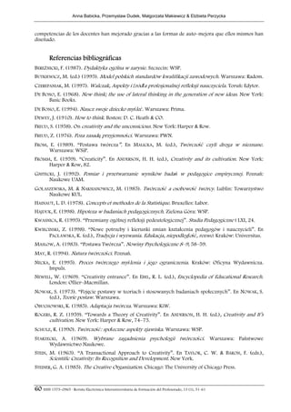 Anna Babicka, Przemyslaw Dudek, Malgorzata Makiewicz & Elzbieta Perzycka



competencias de los docentes han mejorado gracias a las formas de auto–mejora que ellos mismos han
diseñado.


        Referencias bibliográficas
BEREŹNICKI, F. (1987). Dydaktyka ogólna w zarysie. Szczecin: WSP.
BUTKIEWICZ, M. (ed.) (1995). Model polskich standardów kwalifikacji zawodowych. Warszawa: Radom.
CZEREPANIAK, M. (1997). Walczak, Aspekty i źródła profesjonalnej refleksji nauczyciela. Toruń: Edytor.
DE BONO, E. (1968). New think; the use of lateral thinking in the generation of new ideas. New York:
     Basic Books.
DE BONO, E. (1994). Naucz swoje dziecko myśleć. Warszawa: Prima.
DEWEY, J. (1910). How to think. Boston: D. C. Heath & CO.
FREUD, S. (1958). On creativity and the unconsicious. New York: Harper & Row.
FREUD, Z. (1976). Poza zasadą przyjemności. Warszawa: PWN.
FROM, E. (1989). “Postawa twórcza”. En MALICKA, M. (ed.), Twórczość czyli droga w nieznane.
      Warszawa: WSiP.
FROMM, E. (1959). “Creaticity”. En ANDERSON, H. H. (ed.), Creativity and its cultivation. New York:
     Harper & Row, 82.
GNITECKI, J. (1992). Pomiar i przetwarzanie wyników badań w pedagogice empirycznej. Poznań:
      Naukowe UAM.
GOŁASZEWSKA, M. & NAKSIANOWICZ, M. (1985). Twórczość a osobowość twórcy. Lublin: Towarzystwo
     Naukowe KUL.
HAINAUT, L. D. (1978). Concepts et methodes de la Statistique. Bruxelles: Labor.
HAJDUK, E. (1998). Hipoteza w badaniach pedagogicznych. Zielona Góra: WSP.
KWASNICA, R. (1995). “Przemiany ogólnej refleksji pedeutologicznej”. Studia Pedagogiczne t LXI, 24.
KWIECINSKI, Z. (1998). “Nowe potrzeby i kierunki zmian kształcenia pedagogów i nauczycieli”. En
      PACŁAWSKA, K. (ed.), Tradycja i wyzwania. Edukacja, niepodległość, rozwó. Kraków: Universitas.
MASLOW, A. (1983). “Postawa Twórcza”. Nowiny Psychologiczne 8–9, 58–59.
MAY, R. (1994). Natura twórczości. Poznań.
NECKA, E. (1995). Proces twórczego myślenia i jego ograniczenia. Kraków: Oficyna Wydawnicza.
      Impuls.
NEWELL, W. (1969). “Creativity entrance”. En EBEL, R. L. (ed.), Encyclopedia of Educational Research.
     London: Ollier–Macmillan.
NOWAK, S. (1973). “Pojęcie postawy w teoriach i stosowanych badaniach społecznych”. En NOWAK, S.
    (ed.), Teorie postaw. Warszawa.
OBUCHOWSKI, K. (1985). Adaptacja twórcza. Warszawa: KiW.
ROGERS, R. Z. (1959). “Towards a Theory of Creativity”. En ANDERSON, H. H. (ed.), Creativity and It’s
      cultivation. New York: Harper & Row, 74–75.
SCHULZ, R. (1990). Twórczość: społeczne aspekty zjawiska. Warszawa: WSP.
STARZECKI, A. (1969). Wybrane zagadnienia psychologii twórczości. Warszawa: Państwowe
      Wydawnictwo Naukowe.
STEIN, M. (1963). “A Transactional Approach to Creativity”. En TAYLOR, C. W. & BARON, F. (eds.),
       Scientific Creativity: Its Recognition and Development. New York.
STEINER, G. A. (1985). The Creative Organization. Chicago: The University of Chicago Press.



60 ISSN 1575–0965 · Revista Electrónica Interuniversitaria de Formación del Profesorado, 13 (1), 51-61
 