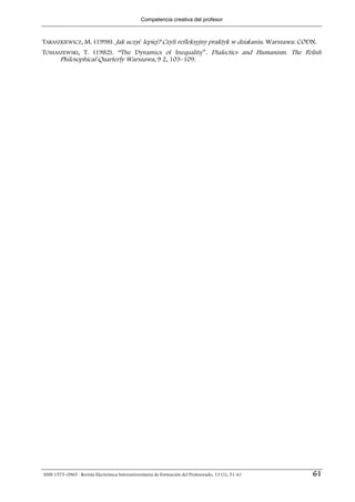 Competencia creativa del profesor



TARASZKIEWICZ, M. (1998). Jak uczyć lepiej? Czyli refleksyjny praktyk w działaniu. Warszawa: CODN.
TOMASZEWSKI, T. (1982). “The Dynamics of Inequality”. Dialectics and Humanism. The Polish
     Philosophical Quarterly Warszawa, 9 2, 103–109.




ISSN 1575–0965 · Revista Electrónica Interuniversitaria de Formación del Profesorado, 13 (1), 51-61   61
 