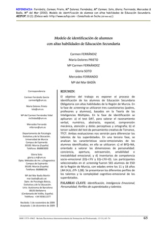 REFERENCIA: Ferrándiz, Carmen; Prieto, Mª Dolores; Fernández, Mª Carmen; Soto, Gloria; Ferrrando, Mercedes &
Badía, Mª del Mar (2010). Modelo de identificación de alumnos con altas habilidades de Educación Secundaria.
REIFOP, 13 (1). (Enlace web: http://www.aufop.com – Consultada en fecha (dd–mm–aa):)




                                    Modelo de identificación de alumnos
                                con altas habilidades de Educación Secundaria

                                                         Carmen FERRÁNDIZ 
                                                       María Dolores PRIETO 
                                                      Mª Carmen FERNÁNDEZ 
                                                              Gloria SOTO 
                                                        Mercedes FERRANDO 
                                                          Mª del Mar BADÍA 

            Correspondencia                     RESUMEN:
                      
       Carmen Ferrándiz García                  El  objetivo  del  trabajo  es  exponer  el  proceso  de 
            carmenfg@um.es                      identificación  de  los  alumnos  de  Educación  Secundaria 
                                                Obligatoria con altas habilidades de la Región de Murcia. En 
          María Dolores Prieto 
               lola@um.es 
                                                la fase de  screening se utilizaron tres cuestionarios (padres, 
                                                profesores  y  alumnos),  basados  en  la  Teoría  de  las 
    Mª del Carmen Fernández Vidal               Inteligencias  Múltiples.  En  la  fase  de  identificación  se 
            mcfvidadl@um.es                     aplicaron:  a)  el  test  DAT,  para  valorar  el  razonamiento 
                      
                                                verbal,  numérico,  abstracto,  espacial,  comprensión 
          Mercedes Ferrando 
             mferran@um.es                      mecánica,  atención  y  dotes  perceptivas  y  ortografía;  b)  el 
                                                tercer subtest del test de pensamiento creativo de Torrance, 
      Departamento de Psicología                TTCT.  Ambas  evaluaciones  nos  servirán  para  diferenciar  los 
      Evolutiva y de la Educación.              talentos  de  los  superdotados.  En  una  tercera  fase,  se 
         Universidad de Murcia 
         Campus de Espinardo 
                                                analizan  las  características  socio–emocionales  de  los 
        30100. Murcia (España)                  alumnos  identificados;  en  ella  se  utilizaron:  c)  el  BFQ–NA, 
          Teléfono: 868883000                   orientado  a  valorar  las  dimensiones  de  personalidad: 
                                                conciencia,  apertura,  extraversión,  amabilidad  e 
               Gloria Soto 
                                                inestabilidad  emocional;  y  d)  inventarios  de  competencia 
           gloria.s.m@um.es 
 Dpto. Métodos de Inv. y Diagnostico            socio–emocional  (EQ–i:YV  y  EQ–i;YV–O).  Los  participantes 
         Campus de Espinardo                    seleccionados  en  el  screening  fueron  565  alumnos  de  ESO 
        30100. Murcia (España)                  de la Región  de Murcia, con edades entre los 11 y 18 años 
         Teléfono: 868888196                    (M=14,6, DT= 1,08). Se presentaran los diferentes perfiles de 
   
        Mª del Mar Badía Martín 
                                                los  talentos  y  la  complejidad  cognitivo–emocional  de  los 
          mar.badia@uab.cat                     superdotados. 
       Dpto. de Psicología Básica,  
       Evolutiva y de la Educación. 
                                                PALABRAS CLAVE: Identificación,  Inteligencia  Emocional, 
      Univ. Autónoma de Barcelona               Personalidad, Perfiles de superdotados y talentos. 
             08193 Bellaterra 
     (Cerdanyola del Vallès, España). 
                                             
        Teléfono:  +34 935811377 
                        
    Recibido: 5 de noviembre de 2009 
    Aceptado: 1 de diciembre de 2009 




  ISSN 1575–0965 · Revista Electrónica Interuniversitaria de Formación del Profesorado, 13 (1), 63-74                  63
 