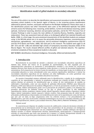 Carmen Ferrándiz, Mª Dolores Prieto, Mª Carmen Fernández, Gloria Soto, Mercedes Ferrrando & Mª del Mar Badía


                Identification model of gifted students in secondary education

ABSTRACT
The aim of this article is to describe the identification and assessment procedure to identify high ability 
secondary  school  students  in  the  Spanish  region  of  Murcia.  In  the  screening  process  questionaires 
addressed to parents, teachers, and pupils nad based on the Multiple Intelligences Theory were used. In 
the  identification  process  two  other  instruments  were  used:  a)  the  Differential  Aptitude  Test  (DAT) 
aimed to assess the following areas: reasoning, verbal abilities, numerical and abstract reasoning, spatial 
aptitude, mechanical reasoning, attention and perceptive aptitudes, and b) the TTCT (Torrance Test of 
Creative  Thinking)  in  order  to  assess  the  main  abilities  of  creativity  (fluency,  flexibility,  originality  and 
elaboration). These two assessment tools will allow us to distinguish gifted from talented (Castelló and 
Batlle, 1998). In a third stage, the socio‐emotional characteristics of the identified students are analysed 
using: c) the BFQ‐NA whose aim is to assess the personality dimensions (openness, conscientiousness, 
extraversion;  agreeableness    and  neuroticism),  and  d)  emotional  intelligence  questionnaires  (EQ‐i:YV 
and EQ‐i:YV‐O Barón and Parker, 2000). 565 took part in this research. The students were aged 11‐18 
(M=  14.6  and  SD=  1.08)  and  attended  high  schools  of  Compulsory  Secondary  Education  (ESO)  of  the 
Murcia  Region.  The  results  showed  different  profiles  of  gifted  and  talented  stduents.  The  cognitive‐
emotional complexity of these exceptional students is discussed. 
KEY WORDS: Identification, Emotional intelligence, Personality, Gifted and talented profile. 


        1. Introducción
       Recientemente la necesidad de atender a alumnos con necesidades educativas específicas de
distinto tipo, dentro del marco de la igualdad de oportunidades, ha sido regulada por las
administraciones educativas en momentos y procedimientos variados y con niveles de concreción,
también diversos, bien dentro de leyes orgánicas, reales decretos o a través de las propias legislaciones
autonómicas. En la mayoría de los textos se pone de manifiesto, en forma legal, lo que en el ámbito de la
comunidad educativa se viene entendiendo como una carencia significativa: identificar y valorar las
necesidades educativas específicas de los alumnos con altas habilidades, así como garantizar una
respuesta educativa integral con las medidas educativas necesarias.
       En nuestra Comunidad estamos utilizando para la identificación y estudio de la configuración
cognitiva de los superdotados y talentos la propuesta realizada por Castelló & Batlle (1998). Estos
autores diseñan un protocolo de identificación que se extrae de dos instrumentos de medida ya
elaborados y baremados, como son una prueba de aptitudes diferenciales (BADyG para Educación
Primaria y DAT para Educación Secundaria Obligatoria) y el Test de pensamiento creativo de Torrance
(1974; 1984). Ambos instrumentos, junto con la percepción de profesores, padres y los alumnos nos
permiten diferenciar las distintas formas en las que se puede manifestar la alta habilidad:
superdotación, talento académico, talento verbal, talento figurativo, talento artístico–figurativo, talento
lógico, talento matemático, talento espacial y talento creativo. Esta propuesta trata de cubrir las dos
principales problemáticas relacionadas con la identificación tanto de la superdotación como del talento,
que son: por un lado, la baja congruencia entre los criterios teóricos y los procedimientos de
identificación y, por otro, la frecuente confusión terminológica en el uso de conceptos referidos a la alta
habilidad (superdotación, talento y precocidad) (SÁNCHEZ, PARRA, PRIETO, FERRANDO & BERMEJO, 2005).
        Talento social
       Se caracteriza por disponer de amplios recursos de codificación y toma de decisiones referidos al
procesamiento de la información social. El rasgo más característico de las personas con inteligencia
social es su habilidad para interactuar con sus compañeros y adultos. Gardner distingue dos tipos de
talentos sociales: el talento intrapersonal (incluye autorreflexión, metacognición y autopercepción)
referido al conocimiento que tiene una persona de sí misma y el talento interpersonal referido a la
capacidad que tiene la persona para relacionarse con los demás de forma eficaz.




64 ISSN 1575–0965 · Revista Electrónica Interuniversitaria de Formación del Profesorado, 13 (1), 63-74
 