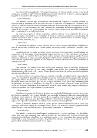 Modelo de identificación de alumnos con altas habilidades de Educación Secundaria


      La intervención para paliar los posibles problemas que este tipo de talentos pueden causar en el
aula podría consistir en aprovechar sus habilidades sociales para tareas en grupo; además, se puede
propiciar su mediación en la integración de otros compañeros.
        Talento matemático
       Las personas con este tipo de talento se caracterizan por disponer de elevados recursos de
representación y manipulación de informaciones que se presentan en la modalidad cuantitativa y/o
numérica. Suelen representar cuantitativamente todo tipo de información, bien sea matemática o de
otro tipo. Las personas que poseen un buen razonamiento matemático disfrutan especialmente con la
magia de los números y sus combinaciones, son personas capaces de encontrar y establecer relaciones
entre objetos que otros no suelen encontrar.
       La intervención para el talento matemático debería centrase en la ampliación de tareas y
contenidos de tipo cuantitativo. Los padres han de tener en cuenta que, además de las actividades de
carácter matemático, han de ofrecer experiencias que incluyan diferentes áreas o dominios (lengua,
ciencias sociales, naturales, etc.).
        Talento lógico
       La configuración cognitiva es muy parecida a la del talento creativo, pero la funcionalidad que
hace de sus recursos es mucho más elevada, puesto que influyen tanto parámetros culturales como
escolares.
      Académicamente no suelen presentar ningún problema importante, pero las dificultades las
encuentran en la interacción con sus compañeros, precisamente por el rigor que tienen para aplicar
normas y reglas. Los maestros deben conceder especial atención a las interacciones sociales de estos
alumnos e intervenir de forma preventiva. Los padres deben enseñar actitudes de respecto, tolerancia y
consideración de perspectivas y puntos de vista diferentes. También deberían insistir en la enseñanza de
hábitos de estudio.
        Talento verbal
       Los alumnos con talento verbal son aquéllos que muestran una extraordinaria inteligencia
lingüística, que se concreta en una gran capacidad para utilizar con claridad las habilidades
relacionadas con el lenguaje oral y escrito. El buen dominio que tienen de los instrumentos lingüísticos
favorece su rendimiento escolar.
       La intervención en estas personas hay que centrarla en ayudar a complementar la representación
verbal con otras formas de codificación. También suele dar muy buenos resultados presentar trabajos
que exijan obtener información de diferentes fuentes documentales y de manera autónoma. Los
profesores deben tener en cuenta que, aunque la capacidad verbal es una ayuda muy importante para
el aprendizaje académico, la inteligencia se compone de otros recursos. Los padres deben facilitar el
acceso a la información mediante recursos verbales (revistas, libros, periódicos) y proponerle tareas que
exijan usar palabras nuevas propiciando el uso de códigos.
        Talento espacial
        Los alumnos con este tipo de talento destacan por sus altas habilidades para entender y recordar
las relaciones espaciales entre objetos: facilidad para manipular imágenes en el espacio; capacidad para
visualizar cómo separar y relacionar partes de un complejo sistema físico en el espacio. Suelen
manifestar gran capacidad para percibir, modificar y transformar imágenes. Manifiestan grandes
capacidades espaciales combinadas con una excelente visualización para aprender.
      Padres y profesores deberían tener en cuenta que los talentos espaciales necesitan tareas que
contengan una fuerte carga y modalidad pictórica y visual. Los profesores deberían proporcionarles
materiales que exijan diseñar diagramas y gráficos para representar la información.
        Talento creativo
       Los talentos creativos son aquellos cuyo funcionamiento cognitivo manifiesta poca linealidad,
suelen tener una gran capacidad para explorar las diferentes alternativas para resolver problemas, su
pensamiento es dinámico y flexible y su organización mental es poco sistemática. Cabe esperar que la
creatividad no esté únicamente asociada a la producción artística, sino que es un recurso de uso
general, de la misma manera que sucede con la lógica.




ISSN 1575–0965 · Revista Electrónica Interuniversitaria de Formación del Profesorado, 13 (1), 63-74   65
 