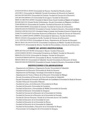 CONCEPCIÓN NAVAL DURÁN (Universidad de Navarra. Facultad de Filosofía y Letras).
JESÚS NIETO (Universidad de Valladolid. Escuela Universitaria de Educación de Segovia).
ANTONIO ONTORIA PEÑA (Universidad de Córdoba. Facultad de Ciencias de la Educación).
JOSÉ ANTONIO ORAMAS LUIS (Universidad de la Laguna. Facultad de Educación).
MARÍA DEL MAR POZO ANDRÉS (Universidad de Alcalá de Henares. Escuela Universitaria de Magisterio de Guadalajara).
ROSARIO QUECEDO (Euskal Herriko Unibertsitatea. Escuela Universitaria de Magisterio de Bilbao).
TOMÁS RODRÍGUEZ (Universidad de Cantabria. Facultad de Educación de Cantabria).
ÓSCAR SÁENZ BARRIO (Universidad de Granada. Facultad de Ciencias de la Educación).
SEBASTIÁN SÁNCHEZ FERNÁNDEZ (Universidad de Granada. Facultad de Educación y Humanidades de Melilla).
FRANCISCO JOSÉ SILVOSA COSTA (Universidade de Santiago de Compostela. Escola Universitaria de Formación do Profesorado de Lugo).
CARME TOLOSANA LIDÓN (Universitat Autónoma de Barcelona. Facultat de Ciències de l’Educació).
MARÍA DEL CARMEN URONÉS JAMBRIMA (Universidad de Salamanca. Facultad de Educación).
MANUEL VÁZQUEZ (Universidad de Sevilla. Facultad de Ciencias de la Educación).
LUIS J. VENTURA DE PINHO (Universidade de Aveiro. Departamento de Ciências da Educação).
MIGUEL ÁNGEL VILLANUEVA VALDÉS (Universidad Complutense de Madrid. Facultad de Educación).
NAZARIO YUSTE (Universidad de Almería. Facultad de Humanidades y Ciencias de la Educación).

                        COMITÉ DE APOYO INSTITUCIONAL
MARÍA ANTONIA CANO IBORRA (Universitat d´Alacant. Facultat d’Educació).
JAVIER CERMEÑO APARICIO (Universidad Complutense de Madrid. Facultad de Educación).
MARÍA EVA CID CASTRO (Universidad de Zaragoza. Facultad de Educación).
CONCEPCIÓN MARTÍN SÁNCHEZ (Universidad de Murcia. Facultad de Educación).
MARIANO RUBIA AVI (Universidad de Valladolid. Escuela Universitaria de Educación de Soria).
SEBASTIÁN SÁNCHEZ FERNÁNDEZ (Universidad de Granada. Facultad de Educación y Humanidades de Melilla).

                        INSTITUCIONES COLABORADORAS
- Departamento de Didáctica y Organización Escolar (Universidad de Valladolid).
- Departamento de Educación (Universidad de Alcalá de Henares).
- Departamento de Psicología y Sociología (Universidad de Zaragoza).
- Departamento de Teoría e Historia de la Educación (Universidad de Málaga).
- Escuela Universitaria de Educación de Soria (Universidad de Valladolid).
- Escuela Universitaria de Formación del Profesorado de Guadalajara (Universidad de Alcalá de Henares).
- Facultat d’Educació (Universitat d’Alacant).
- Facultad de Letras y de la Educación (Universidad de la Rioja).
- Facultad de Educación (Universidad de Cantabria).
- Facultad de Educación y Humanidades de Melilla (Universidad de Granada).
- Facultad de Educación (Universidad de Zaragoza).
- Facultad de Ciencias de la Educación de la Universidad de Córdoba.
- Facultad de Ciencias de la Educación de la Universidad de Granada.
- Facultat de Ciències Humanes i Socials de la Universitat Jaume I de Castellón.
- Facultad de Educación de la Universidad de León.
- Facultad de Educación de la Universidad de Murcia.
- Facultad de Educación de la Universidad de Valladolid.
- Facultad de Humanidades y Educación de la Universidad de Burgos.
- Vicerrectorado de Investigación de la Universidad de Zaragoza.
 