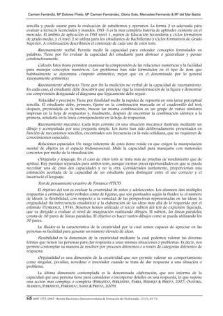 Carmen Ferrándiz, Mª Dolores Prieto, Mª Carmen Fernández, Gloria Soto, Mercedes Ferrrando & Mª del Mar Badía


sencilla y puede usarse para la evaluación de subalternos y operarios. La forma 2 es adecuada para
evaluar a técnicos licenciados y mandos. DAT–5 es la más completa batería de aptitudes existente en el
mercado. El ámbito de aplicación es DAT nivel 1, sujetos de Educación Secundaria y ciclos formativos
de grado medio, y el nivel 2 se utiliza para los estudiantes de Bachillerato y Ciclos Formativos de Grado
Superior. A continuación describimos el contenido de cada uno de estos tests.
      Razonamiento verbal. Permite medir la capacidad para entender conceptos formulados en
palabras. Tiene por fin evaluar la capacidad del estudiante para abstraer o generalizar y pensar
constructivamente.
      Cálculo. Estos ítems permiten examinar la comprensión de las relaciones numéricas y la facilidad
para manejar conceptos numéricos. Los problemas han sido formulados en el tipo de ítem que
habitualmente se denomina cómputo aritmético, mejor que en el denominado por lo general
razonamiento aritmético.
      Razonamiento abstracto. Tiene por fin la medición no verbal de la capacidad de razonamiento.
En cada caso, el estudiante debe descubrir qué principio rige la transformación de la figura y demostrar
esa comprensión designando el diagrama que lógicamente debe seguir.
       Velocidad y precisión. Tiene por finalidad medir la rapidez de repuesta en una tarea perceptual
sencilla. El estudiante debe, primero, fijarse en la combinación marcada en el cuadernillo del test;
después, previéndola en la mente, buscar las misma combinación en un grupo de varias similares
impresas en la hoja de respuestas y, finalmente, después de encontrar la combinación idéntica a la
primera, señalarla en la línea correspondiente en la hoja de respuestas.
      Razonamiento mecánico. Cada ítem consiste en una situación mecánica ilustrada mediante un
dibujo y acompañada por una pregunta simple. Los ítems han sido deliberadamente presentados en
función de mecanismos sencillos, encontrados con frecuencia en la vida cotidiana, que no requieren de
conocimientos especiales.
      Relaciones espaciales. Un rasgo inherente de estos ítems reside en que exigen la manipulación
mental de objetos en el espacio tridimensional. Mide la capacidad para manejarse con materiales
concretos por medio de la visualización.
       Ortografía y lenguaje. En el caso de estos tests se trata más de pruebas de rendimiento que de
aptitud. Hay puntajes separados para ambos tests, aunque existan pocas oportunidades en que se pueda
necesitar una de estas dos capacidades y no la otra. Considerados juntamente, proporcionan una
estimación acertada de la capacidad de un estudiante para distinguir entre el uso correcto y el
incorrecto el lenguaje.
        Test de pensamiento creativo de Torrance (TTCT)
       El objetivo del test es evaluar la creatividad de niños y adolescentes. Los alumnos dan múltiples
respuestas a estímulos tanto verbales como de figuras, que son puntuados según la fluidez (o el número
de ideas); la flexibilidad, con respecto a la variedad de las perspectivas representadas en las ideas; la
originalidad (la infrecuencia estadística) y la elaboración de las ideas más allá de lo requerido por el
estímulo (TORRANCE, 1974). Nosotros hemos utilizado el tercer subtest del test de expresión figurada,
que va dirigido a evaluar el nivel de imaginación realizando dibujos. El subtest, las líneas paralelas,
consta de 30 pares de líneas paralelas. El objetivo es hacer tantos dibujos como se pueda utilizando los
30 pares.
      La fluidez es la característica de la creatividad por la cual somos capaces de apreciar en las
personas su facilidad para generar un número elevado de ideas.
      Flexibilidad es la dimensión de la creatividad mediante la cual podemos valorar las diversas
formas que tienen las personas para dar respuesta a unas mismas situaciones o problemas. Es decir, nos
permite contemplar su manera de resolver por procesos diferentes o a través de categorías diferentes de
respuesta.
      Originalidad es una dimensión de la creatividad que nos permite valorar un comportamiento
como singular, peculiar, novedoso o innovador cuando se trata de dar respuesta a una situación o
problema.
      La última dimensión contemplada es la denominada elaboración, que nos informa de la
capacidad que una persona tiene para considerar o incorporar detalles en una respuesta, lo que supone
una acción más compleja o completa (FERRANDO, FERRÁNDIZ, PARRA, BERMEJO & PRIETO, 2007; OLIVEIRA,
ALMEIDA, FERRÁNDIZ, FERRANDO, SÁINZ & PRIETO, 2009).


68 ISSN 1575–0965 · Revista Electrónica Interuniversitaria de Formación del Profesorado, 13 (1), 63-74
 