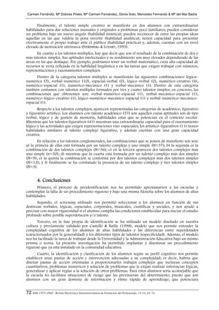 Carmen Ferrándiz, Mª Dolores Prieto, Mª Carmen Fernández, Gloria Soto, Mercedes Ferrrando & Mª del Mar Badía


       Finalmente, el talento simple creativo se manifiesta en dos alumnos con extraordinarias
habilidades para dar soluciones inusuales y originales a problemas poco familiares; pueden considerar
un problema bajo un nuevo ángulo (habilidad sintética); pueden reconocer de entre las propias ideas
aquellas en las que valdría la pena invertir (habilidad analítica); tienen capacidad para presentar
efectivamente el propio trabajo ante el público (habilidad práctica) y, además, cuentan con un nivel
elevado de motivación intrínseca (STERNBERG & LUBART, 1995).
       En cuanto a los talentos múltiples, hay que decir que son el resultado de la combinación de dos o
más talentos simples. Sus aptitudes intelectuales y su rendimiento son muy elevados dependiendo de las
áreas en las que destaque. Por ejemplo, podríamos tener un verbal–matemático, cuya alta capacidad de
recursos se vería reflejada en la habilidad lingüística y en las tareas que exigen trabajar con números,
representaciones y razonamientos complejos.
      Dentro de la categoría talentos múltiples se manifiestan las siguientes combinaciones: lógica–
numérica (5), verbal–numérico (10), espacial–verbal (2), lógico–verbal (2), numérico–creativo (4),
numérico–espacial (1), numérico–mecánico (1) y verbal–mecánico (1). Dentro de esta categoría
también contamos con talentos múltiples formados por tres y cuatro talentos simples; en concreto, las
combinaciones que obtenemos son: verbal–numérico–espacial (1), verbal–mecánico–espacial (1),
numérico–lógico–creativo (1), lógico–numérico–mecánico–espacial (1) y verbal–numérico–mecánico–
espacial (1).
       Respecto a los talentos complejos, aparecen representadas las categorías de académico, figurativo
y figurativo artístico. Los alumnos con talento académico (37) son aquellos cuyas aptitudes son de tipo
verbal, lógico y de gestión de memoria, habilidades estas que se potencian en el contexto escolar.
Mientras que los talentos figurativos (41) muestran una extraordinaria capacidad para el razonamiento
lógico y las actividades que exigen representaciones viso–espaciales, los artístico–figurativos (11) tienen
habilidades similares al talento complejo figurativo, y además cuentan con una gran capacidad
creativa.
       En relación a los talentos conglomerados, las combinaciones que se ponen de manifiesto son seis:
a) la primera de ellas está formada por un talento complejo y uno simple (N=37); b) la segunda es la
combinación de dos talentos complejos (N=36); c) en la tercera aparecen dos talentos complejos más
uno simple (n=50); d) mientras que la cuarta está formada por un talento complejo más dos simples
(N=9); e) la quinta la combinación se conforma por dos talentos complejos más dos talentos simples
(N=12); y f) finalmente se ha constatado la presencia de un talento complejo y tres talentos simples
(N=3).


        4. Conclusiones
       Primero, el proceso de preidentificación nos ha permitido aproximarnos a las escuelas y
contemplar la falta de un procedimiento riguroso y bajo una misma filosofía sobre los alumnos de altas
habilidades.
       Segundo, el screening utilizado nos permitió seleccionar a los alumnos en función de sus
destrezas verbales, lógicas, espaciales, corporales, musicales, científicas y sociales, y nos ayudó a
precisar con mayor rigurosidad si el alumno cumplía las condiciones establecidas para iniciar el estudio
profundo sobre posible superdotación y/o talento.
       Tercero, en la fase propia de identificación se ha utilizado un modelo diseñado en nuestra
cultura y previamente validado por Castelló & Batlle (1998), modelo que nos permite entender la
complejidad cognitiva de los alumnos de altas habilidades y las diferencias entre superdotados
(caracterizados por la generalidad) y los diferentes tipos de talentos (especificidad). Además, el modelo
nos ha facilitado la tarea de trabajar desde la Universidad y la Administración Educativa bajo un mismo
prisma o teoría. La presente investigación ha permitido implantar y diseminar un procedimiento
riguroso que ya está instalado en la comunidad educativa.
       Cuarto, la identificación y clasificación de los alumnos según su perfil cognitivo nos permite
establecer unas pautas de acción e intervención adecuadas a su complejidad; es decir, habría que
diseñar pautas de acción orientadas a proporcionarles trabajos complejos que incluyan conceptos
cuantitativos, problemas numéricos y solución de problemas que le exijan realizar inferencias lógicas,
generalizar y aplicar reglas a la solución de otros problemas. Para estos alumnos sería aconsejable que
la escuela les facilitara situaciones de riesgo que les previnieran del aburrimiento, puesto que son
alumnos con un gran dominio de información y ritmo rápido de aprendizaje; que potenciara


72 ISSN 1575–0965 · Revista Electrónica Interuniversitaria de Formación del Profesorado, 13 (1), 63-74
 