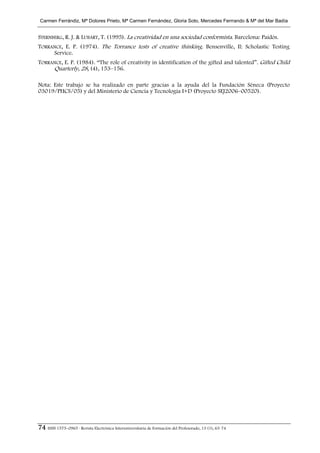 Carmen Ferrándiz, Mª Dolores Prieto, Mª Carmen Fernández, Gloria Soto, Mercedes Ferrrando & Mª del Mar Badía


STERNBERG, R. J. & LUBART, T. (1995). La creatividad en una sociedad conformista. Barcelona: Paidós.
TORRANCE, E. P. (1974). The Torrance tests of creative thinking. Bensenville, Il: Scholastic Testing
     Service.
TORRANCE, E. P. (1984). “The role of creativity in identification of the gifted and talented”. Gifted Child
     Quarterly, 28, (4), 153–156.

Nota: Este trabajo se ha realizado en parte gracias a la ayuda del la Fundación Séneca (Proyecto
03019/PHCS/05) y del Ministerio de Ciencia y Tecnología I+D (Proyecto SEJ2006–00520).




74 ISSN 1575–0965 · Revista Electrónica Interuniversitaria de Formación del Profesorado, 13 (1), 63-74
 
