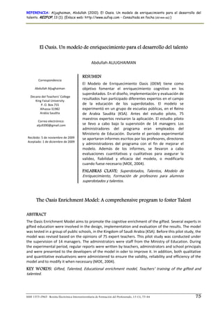 REFERENCIA: Aljughaiman, Abdullah (2010). El Oasis. Un modelo de enriquecimiento para el desarrollo del
talento. REIFOP, 13 (1). (Enlace web: http://www.aufop.com - Consultada en fecha (dd-mm-aa):)




          El Oasis. Un modelo de enriquecimiento para el desarrollo del talento
                                                                      
                                                    Abdullah ALJUGHAIMAN 

                                            RESUMEN
        Correspondencia 
                                            El  Modelo  de  Enriquecimiento  Oasis  (OEM)  tiene  como 
      Abdullah Aljughaiman                  objetivo  fomentar  el  enriquecimiento  cognitivo  en  los 
                                            superdotados. En el diseño, implementación y evaluación de 
   Decano del Teachers' College 
      King Faisal University 
                                            resultados han participado diferentes expertos en el campo 
           P. O. Box 755                    de  la  educación  de  los  superdotados.  El  modelo  se 
          Alhassa 31982                     experimentó en un grupo  de escuelas públicas, en el Reino 
          Arabia Saudita                    de  Arabia  Saudita  (KSA).  Antes  del  estudio  piloto,  75 
                   
                                            maestros  expertos  revisaron  la  aplicación.  El  estudio  piloto 
        Correo electrónico:  
       alju9390@gmail.com                   se  llevo  a  cabo  bajo  la  supervisión  de  14  managers.  Los 
                                            administradores  del  programa  eran  empleados  del 
                                            Ministerio  de  Educación.  Durante  el  periodo  experimental 
 Recibido: 5 de noviembre de 2009           se aportaron informes escritos por los profesores, directores 
 Aceptado: 1 de diciembre de 2009
                   
                                            y  administradores  del  programa  con  el  fin  de  mejorar  el 
                                            modelo.  Además  de  los  informes,  se  llevaron  a  cabo 
                                            evaluaciones  cuantitativas  y  cualitativas  para  asegurar  la 
                                            validez,  fiabilidad  y  eficacia  del  modelo,  o  modificarlo 
                                            cuando fuese necesario (MOE, 2004). 
                                            PALABRAS CLAVE: Superdotados,  Talentos,  Modelo  de 
                                            Enriquecimiento,  Formación  de  profesores  para  alumnos 
                                            superdotados y talentos. 



       The Oasis Enrichment Model: A comprehensive program to foster Talent

ABSTRACT
The Oasis Enrichment Model aims to promote the cognitive enrichment of the gifted. Several experts in 
gifted education were involved in the design, implementation and evaluation of the results. The model 
was tested in a group of public schools, in the Kingdom of Saudi Arabia (KSA). Before this pilot study, the 
model was revised based on the opinions of 75 expert teachers. This pilot study was conducted under 
the supervision of 14 managers. The  administrators were staff from the  Ministry of Education. During 
the experimental period, regular reports were written by teachers, administrators and school principals 
and were presented to the developers of the model in oder to improve it. In addition, both qualitative 
and quantitative evaluativons were administered to ensure the validity, reliability and efficiency of the 
model and to modify it when necessary (MOE, 2004). 
KEY WORDS: Gifted,  Talented,  Educational  enrichment  model,  Teachers’  training  of  the  gifted  and 
talented. 




ISSN 1575-0965 · Revista Electrónica Interuniversitaria de Formación del Profesorado, 13 (1), 75-84                75
 