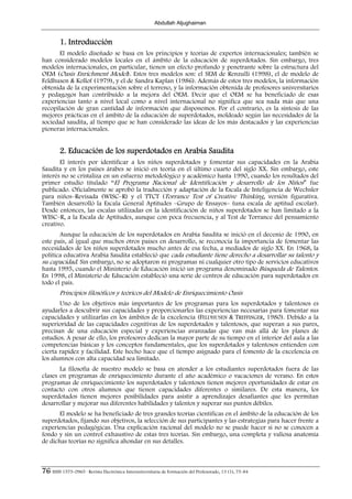 Abdullah Aljughaiman


        1. Introducción
       El modelo diseñado se basa en los principios y teorías de expertos internacionales; también se
han considerado modelos locales en el ámbito de la educación de superdotados. Sin embargo, tres
modelos internacionales, en particular, tienen un efecto profundo y penetrante sobre la estructura del
OEM (Oasis Enrichment Model). Estos tres modelos son: el SEM de Renzulli (1998), el de modelo de
Feldhusen & Kollof (1979), y el de Sandra Kaplan (1986). Además de estos tres modelos, la información
obtenida de la experimentación sobre el terreno, y la información obtenida de profesores universitarios
y pedagogos han contribuido a la mejora del OEM. Decir que el OEM se ha beneficiado de esas
experiencias tanto a nivel local como a nivel internacional no significa que sea nada más que una
recopilación de gran cantidad de información que disponemos. Por el contrario, es la síntesis de las
mejores prácticas en el ámbito de la educación de superdotados, moldeado según las necesidades de la
sociedad saudita, al tiempo que se han considerado las ideas de los más destacados y las experiencias
pioneras internacionales.


        2. Educación de los superdotados en Arabia Saudita
       El interés por identificar a los niños superdotados y fomentar sus capacidades en la Arabia
Saudita y en los países árabes se inició en teoría en el último cuarto del siglo XX. Sin embargo, este
interés no se cristaliza en un esfuerzo metodológico y académico hasta 1990, cuando los resultados del
primer estudio titulado “El Programa Nacional de Identificación y desarrollo de los Niños” fue
publicado. Oficialmente se aprobó la traducción y adaptación de la Escala de Inteligencia de Wechsler
para niños–Revisada (WISC–R) y el TTCT (Torrance Test of Creative Thinking, versión figurativa.
También desarrolló la Escala General Aptitudes –Grupo de Ensayos– (una escala de aptitud escolar).
Desde entonces, las escalas utilizadas en la identificación de niños superdotados se han limitado a la
WISC–R, a la Escala de Aptitudes, aunque con poca frecuencia, y al Test de Torrance del pensamiento
creativo.
       Aunque la educación de los superdotados en Arabia Saudita se inició en el decenio de 1990, en
este país, al igual que muchos otros países en desarrollo, se reconocía la importancia de fomentar las
necesidades de los niños superdotados mucho antes de esa fecha, a mediados de siglo XX. En 1968, la
política educativa Arabia Saudita estableció que cada estudiante tiene derecho a desarrollar su talento y
su capacidad. Sin embargo, no se adoptaron ni programas ni cualquier otro tipo de servicios educativos
hasta 1995, cuando el Ministerio de Educación inició un programa denominado Búsqueda de Talentos.
En 1998, el Ministerio de Educación estableció una serie de centros de educación para superdotados en
todo el país.
        Principios filosóficos y teóricos del Modelo de Enriquecimiento Oasis
       Uno de los objetivos más importantes de los programas para los superdotados y talentosos es
ayudarles a descubrir sus capacidades y proporcionarles las experiencias necesarias para fomentar sus
capacidades y utilizarlas en los ámbitos de la excelencia (FELDHUSEN & TREFFINGER, 1980). Debido a la
superioridad de las capacidades cognitivas de los superdotados y talentosos, que superan a sus pares,
precisan de una educación especial y experiencias avanzadas que van más allá de los planes de
estudios. A pesar de ello, los profesores dedican la mayor parte de su tiempo en el interior del aula a las
competencias básicas y los conceptos fundamentales, que los superdotados y talentosos entienden con
cierta rapidez y facilidad. Este hecho hace que el tiempo asignado para el fomento de la excelencia en
los alumnos con alta capacidad sea limitado.
       La filosofía de nuestro modelo se basa en atender a los estudiantes superdotados fuera de las
clases en programas de enriquecimiento durante el año académico o vacaciones de verano. En estos
programas de enriquecimiento los superdotados y talentosos tienen mejores oportunidades de estar en
contacto con otros alumnos que tienen capacidades diferentes o similares. De esta manera, los
superdotados tienen mejores posibilidades para asistir a aprendizajes desafiantes que les permitan
desarrollar y mejorar sus diferentes habilidades y talentos y superar sus puntos débiles.
       El modelo se ha beneficiado de tres grandes teorías científicas en el ámbito de la educación de los
superdotados, fijando sus objetivos, la selección de sus participantes y las estrategias para hacer frente a
experiencias pedagógicas. Una explicación racional del modelo no se puede hacer si no se conocen a
fondo y sin un control exhaustivo de estas tres teorías. Sin embargo, una completa y valiosa anatomía
de dichas teorías no significa ahondar en sus detalles.



76 ISSN 1575-0965 · Revista Electrónica Interuniversitaria de Formación del Profesorado, 13 (1), 75-84
 