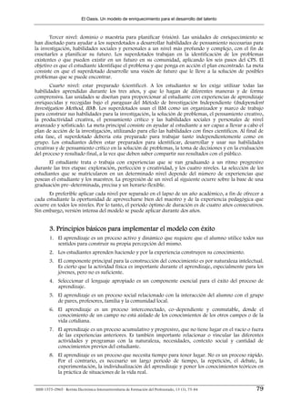 El Oasis. Un modelo de enriquecimiento para el desarrollo del talento



       Tercer nivel: dominio o maestría para planificar (visión). Las unidades de enriquecimiento se
han diseñado para ayudar a los superdotados a desarrollar habilidades de pensamiento necesarias para
la investigación, habilidades sociales y personales a un nivel más profundo y complejo, con el fin de
enseñarles a planificar su futuro. Los superdotados trabajan en la identificación de los problemas
existentes o que pueden existir en un futuro en su comunidad, aplicando los seis pasos del CPS. El
objetivo es que el estudiante identifique el problema y que ponga en acción el plan encontrado. La meta
consiste en que el superdotado desarrolle una visión de futuro que le lleve a la solución de posibles
problemas que se puede encontrar.
       Cuarto nivel: estar preparado (científico). A los estudiantes se les exige utilizar todas las
habilidades aprendidas durante los tres años, y que lo hagan de diferentes maneras y de forma
comprensiva. Las unidades se diseñan para proporcionar al estudiante con experiencias de aprendizaje
enriquecidas y recogidas bajo el paraguas del Método de Investigación Independiente (Independent
Investigation Method, IIM). Los superdotados usan el IIM como un organizador y marco de trabajo
para construir sus habilidades para la investigación, la solución de problemas, el pensamiento creativo,
la productividad creativa, el pensamiento crítico y las habilidades sociales y personales de nivel
avanzado y sofisticado. La meta principal consiste en ayudar al estudiante a ser capaz a llevar a cabo el
plan de acción de la investigación, utilizando para ello las habilidades con fines científicos. Al final de
esta fase, el superdotado debería esta preparado para trabajar tanto independientemente como en
grupo. Los estudiantes deben estar preparados para identificar, desarrollar y usar sus habilidades
creativas y de pensamiento crítico en la solución de problemas, la toma de decisiones y en la evaluación
del proceso y resultado final, a la vez que deben saber compartir sus resultados con el público.
       El estudiante trata o trabaja con experiencias que se van graduando a un ritmo progresivo
durante las tres etapas: exploración, perfección y creatividad, y los cuatro niveles. La selección de los
estudiantes que se matricularon en un determinado nivel depende del número de experiencias que
posean el estudiante y los maestros. La progresión de un nivel al siguiente ocurre sobre la base de una
graduación pre–determinada, precisa y un horario flexible.
      Es preferible aplicar cada nivel por separado en el lapso de un año académico, a fin de ofrecer a
cada estudiante la oportunidad de aprovecharse bien del maestro y de la experiencia pedagógica que
ocurre en todos los niveles. Por lo tanto, el período óptimo de duración es de cuatro años consecutivos.
Sin embargo, versión intensa del modelo se puede aplicar durante dos años.


        3. Principios básicos para implementar el modelo con éxito
        1. El aprendizaje es un proceso activo y dinámico que requiere que el alumno utilice todos sus
           sentidos para construir su propia percepción del mismo.
        2. Los estudiantes aprenden haciendo y por la experiencia construyen su conocimiento.
        3. El componente principal para la construcción del conocimiento es por naturaleza intelectual.
           Es cierto que la actividad física es importante durante el aprendizaje, especialmente para los
           jóvenes, pero no es suficiente.
        4. Seleccionar el lenguaje apropiado es un componente esencial para el éxito del proceso de
           aprendizaje.
        5. El aprendizaje es un proceso social relacionado con la interacción del alumno con el grupo
           de pares, profesores, familia y la comunidad local.
        6. El aprendizaje es un proceso interconectado, co–dependiente y conmutable, donde el
           conocimiento de un campo no está aislado de los conocimientos de los otros campos o de la
           vida cotidiana.
        7. El aprendizaje es un proceso acumulativo y progresivo, que no tiene lugar en el vacío o fuera
           de las experiencias anteriores. Es también importante relacionar o vincular las diferentes
           actividades y programas con la naturaleza, necesidades, contexto social y cantidad de
           conocimientos previos del estudiante.
        8. El aprendizaje es un proceso que necesita tiempo para tener lugar. No es un proceso rápido.
           Por el contrario, es necesario un largo período de tiempo, la repetición, el debate, la
           experimentación, la individualización del aprendizaje y poner los conocimientos teóricos en
           la práctica de situaciones de la vida real.


ISSN 1575-0965 · Revista Electrónica Interuniversitaria de Formación del Profesorado, 13 (1), 75-84    79
 