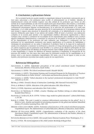 El Oasis. Un modelo de enriquecimiento para el desarrollo del talento




        6. Conclusiones y aplicaciones futuras
       De la revisión hecha de nuestro modelo es importante destacar la precisión y precaución que se
tuvo para seleccionar a los profesores para recibir el entrenamiento en el modelo. Además, la
implementación exitosa del modelo requiere una alta calidad de los profesores que tienen un alto
sentido de la responsabilidad, un alto nivel de implicación para desarrollarse ellos mismos, y mostraban
disposición para esforzarse, a fin de superar diversos problemas y númerosos desafíos que surgen. A
continuación presentamos algunas recomendaciones: a) la selección del profesorado es el tema más
importante, y se le debe prestar una gran atención; b) el entrenamiento en el programa debería durar
más tiempo y espacio para practicar el desarrollo del contenido; c) la Administración es uno de los
mayores obstáculos para lograr el uso óptimo del modelo OEM; d) tener el profesor una dedicación
completa en la escuela para atender a los superdotados establece diferencias significativas y ofrece
ventajas como: atender y considerar las necesidades de los superdotados para establecer retos, resolver
algunos problemas administrativos o aumentar la conciencia de los padres y escuela por la educación
de los superdotados; e) los profesores del aula ordinaria, que trabajaron y cooperaron con los
profesores de los superdotados, mostraron una mejora significativa en la práctica de habilidades y
estrategias de pensamiento en sus aulas; f) planificar el producto final en la etapa de la exploración
ayuda a los estudiantes a mantener su motivación y atención a lo largo del programa; g) las actividades
en cadena requieren que los profesores sean flexibles y se centren en los objetivos principales; h) usar
las formas de planificación del Modelo de Enriquecimiento Oasis (OEM) ayudó mucho a los profesores
a estar organizados y a lograr los objetivos de manera oportuna; i) finalmente, la integración de los
procesos del modelo era una tarea muy dura para los profesores noveles de los superdotados en el
primer nivel y con nuevos estudiantes superdotados. Por tanto, con el fin de lograr el éxito en este
modelo, estos profesores necesitan más ayuda y apoyo de sus supervisores.


        Referencias bibliográficas
ALJUGHAIMAN, A. (2004). Stakeholder perceptions of the school enrichment model. Unpublished
     manuscript, Ministry of Education, Saudi Arabia.
ALJUGHAIMAN, A. (2006). The School enrichment model. Alryadh: KACFG.
ALJUGHAIMAN, A. (2007). “Developing Training and Vocational Program for the Preparation of Teachers
     of Gifted Students in Public Schools”. Curriculum and Instructions Journal, 122, 59–124.
ALJUGHAIMAN, A. (2008). “Gifted education in the teachers' professional development in Arab World”.
     ALECSO, 6, 44–83.
BRUNER, J. (1966). Toward a theory of instruction. Cambridge, MA: Harvard University Press.
DAVIS, G. & RIMM, S. (2004). Education of the gifted education. MA: Allyn & Bacon.
DEWEY, J. (1938). Experience and education. New York: Collier.
FELDHUSEN, J. & TREFFINGER, D. (1980). Creative Thinking and Problem Solving in Gifted Education.
     Kendall/Hunt Pub Co.
FELDHUSEN, J. F. & KOLOFF, M. B. (1979). “A three–stage model for gifted education”. Gifted Child Today,
     1, 53–58.
KAPLAN, S. (1986). “The grid: A model to construct differentiated curriculum for the gifted”. En J. S.
     RENZULLI (ed.), Systems and models for developing programs for the gifted and talented. Mansfield
     Center, CT: Creative Learning Press, 180–193.
MINISTRY OF EDUCATION (MOE). (2004). Evaluation school practices of the school enrichment programs.
     Unpublished report. The Administration of Gifted Education, Ministry of Education, Saudi Arabia.
MINISTRY OF EDUCATION (MOE). (2009). Comprehensive evaluation of the practices of the Oasis
     Enrichment Model. Unpublished report. The Administration of Research and Studies, Ministry of
     Education, Saudi Arabia.
NOTATIONAL RESEARCH COUNCIL (2000). How people learn. National Academy Press: Washington, D. C.
PIAGET, J. (1932). The moral judgment of the child. London: Routledge & Kegan Paul.


ISSN 1575-0965 · Revista Electrónica Interuniversitaria de Formación del Profesorado, 13 (1), 75-84   83
 