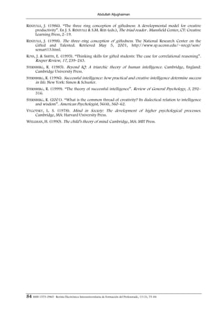 Abdullah Aljughaiman


RENZULLI, J. (1986). “The three ring conception of giftedness: A developmental model for creative
    productivity”. En J. S. RENZULLI & S.M. REIS (eds.), The triad reader . Mansfield Center, CT: Creative
    Learning Press, 2–19.
RENZULLI, J. (1998). The three–ring conception of giftedness. The National Research Center on the
    Gifted and Talented. Retrieved May 5, 2001, http://www.sp.uconn.edu/~nrcgt/sem/
    semart13.html.
ROSS, J. & SMITH, E. (1995). “Thinking skills for gifted students: The case for correlational reasoning”.
     Roeper Review, 17, 239–243.
STERNBERG, R. (1985). Beyond IQ: A triarchic theory of human intelligence. Cambridge, England:
     Cambridge University Press.
STERNBERG, R. (1996). Successful intelligence: how practical and creative intelligence determine success
     in life. New York: Simon & Schuster.
STERNBERG, R. (1999). “The theory of successful intelligence”. Review of General Psychology, 3, 292–
     316.
STERNBERG, R. (2001). “What is the common thread of creativity? Its dialectical relation to intelligence
     and wisdom”. American Psychologist, 56(4), 360–62.
VYGOTSKY, L. S. (1978). Mind in Society: The development of higher psychological processes.
    Cambridge, MA: Harvard University Press.
WELLMAN, H. (1990). The child’s theory of mind. Cambridge, MA: MIT Press.




84 ISSN 1575-0965 · Revista Electrónica Interuniversitaria de Formación del Profesorado, 13 (1), 75-84
 