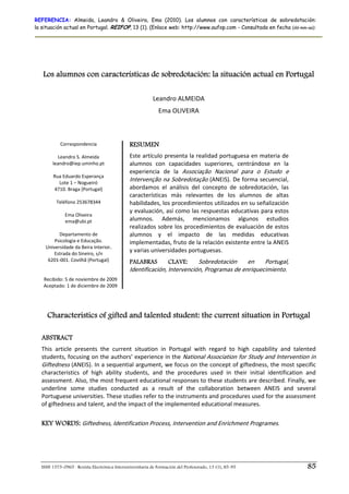 REFERENCIA: Almeida, Leandro & Oliveira, Ema (2010). Los alumnos con características de sobredotación:
la situación actual en Portugal. REIFOP, 13 (1). (Enlace web: http://www.aufop.com - Consultada en fecha (dd-mm-aa):




   Los alumnos con características de sobredotación: la situación actual en Portugal
                                                                        
                                                          Leandro ALMEIDA 
                                                             Ema OLIVEIRA 
                                                                        

           Correspondencia                    RESUMEN
                     
          Leandro S. Almeida                  Este artículo presenta la realidad portuguesa en materia de 
       leandro@iep.uminho.pt                  alumnos  con  capacidades  superiores,  centrándose  en  la 
                                              experiencia  de  la  Associação  Nacional  para  o  Estudo  e 
       Rua Eduardo Esperança 
           Lote 1 – Nogueiró 
                                              Intervenção na Sobredotação (ANEIS). De forma secuencial, 
        4710. Braga (Portugal)                abordamos  el  análisis  del  concepto  de  sobredotación,  las 
                                              características  más  relevantes  de  los  alumnos  de  altas 
         Teléfono 253678344                   habilidades, los procedimientos utilizados en su señalización 
                       
                                              y evaluación, así como las respuestas educativas para estos 
             Ema Oliveira 
             ema@ubi.pt                       alumnos.  Además,  mencionamos  algunos  estudios 
                                              realizados sobre los procedimientos de evaluación de estos 
           Departamento de                    alumnos  y  el  impacto  de  las  medidas  educativas 
        Psicologia e Educação.                implementadas, fruto de la relación existente entre la ANEIS 
    Universidade da Beira Interior. 
        Estrada do Sineiro, s/n 
                                              y varias universidades portuguesas.  
     6201‐001. Covilhã (Portugal)             PALABRAS        CLAVE:     Sobredotación  en  Portugal, 
                     
                       
                                              Identificación, Intervención, Programas de enriquecimiento.  
   Recibido: 5 de noviembre de 2009 
   Aceptado: 1 de diciembre de 2009




     Characteristics of gifted and talented student: the current situation in Portugal

  ABSTRACT
  This  article  presents  the  current  situation  in  Portugal  with  regard  to  high  capability  and  talented 
  students, focusing on the authors’ experience in the  National Association for Study and Intervention in 
  Giftedness (ANEIS). In a sequential argument, we focus on the concept of giftedness, the most specific 
  characteristics  of  high  ability  students,  and  the  procedures  used  in  their  initial  identification  and 
  assessment. Also, the most frequent educational responses to these students are described. Finally, we 
  underline  some  studies  conducted  as  a  result  of  the  collaboration  between  ANEIS  and  several 
  Portuguese universities. These studies refer to the instruments and procedures used for the assessment 
  of giftedness and talent, and the impact of the implemented educational measures.  
   
  KEY WORDS: Giftedness, Identification Process, Intervention and Enrichment Programes. 




  ISSN 1575-0965 · Revista Electrónica Interuniversitaria de Formación del Profesorado, 13 (1), 85-95            85
 