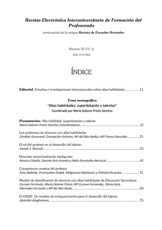Revista Electrónica Interuniversitaria de Formación del
                           Profesorado
                          continuación de la antigua Revista de Escuelas Normales




                                                       Número 32 (13, 1)
                                                           ISSN 1575-0965




                                                         ÍNDICE

Editorial. Estudios e investigaciones internacionales sobre altas habilidades.................11


                                                     Tema monográfico
                               “Altas habilidades: superdotación y talentos” 
                                    Coordinado por María Dolores Prieto Sánchez 
 
Presentación: Alta habilidad: superdotación y talento
María Dolores Prieto Sánchez (Coordinadora)………………………………………………………...…..………15 
       
Los profesores de alumnos con altas habilidades
Cándido Genovard, Concepción Gotzens, Mª del Mar Badia y Mª Teresa Dezcallar............... 21 
 
El rol del profesor en el desarrollo del talento
Joseph S. Renzulli......................................................................................................................33 
 
Docentes emocionalmente inteligentes
Rosario Cabello, Desirée Ruiz‐Aranda y Pablo Fernández‐Berrocal..........................................41 
 
Competencia creativa del profesor
Anna Babicka, Przemysław Dudek, Małgorzata Makiewicz y Elżbieta Perzycka...................... 51 

Modelo de identificación de alumnos con altas habilidades de Educación Secundaria
Carmen Ferrándiz, María Dolores Prieto, Mª Carmen Fernández, Gloria Soto,  
Mercedes Ferrando y Mª del Mar Badía...................................................................................63 
 
El OASIS. Un modelo de enriquecimiento para el desarrollo del talento
Abdullah Aljughaiman.............................................................................................................. 75 
 
 