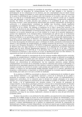 Leandro Almeida & Ema Oliveira


los contenidos curriculares, tipología de actividades de aprendizaje y métodos de enseñanza. También
podemos hablar de programas de enriquecimiento, por un lado dirigidos a los intereses y
profundización de las competencias de los alumnos, por otro contemplando áreas de talento menos
desarrolladas y algunas necesidades en ciertos aspectos del desarrollo psicológico. Existe en la mayoría
de los países la posibilidad de que el alumno entre más temprano en la escuela o que salte uno o más
años a lo largo de su escolaridad básica, beneficiándose así de un currículo escolar que se entiende
como más apropiado a nivel de desarrollo o a nivel de conocimientos y competencias académicas
poseídas. Por último, la medida educativa más polémica es la posibilidad de que estos alumnos
frecuenten escuelas o aulas específicamente diferenciadas para alumnos superdotados. En Portugal, la
aceleración o el enriquecimiento constituyen las medidas más frecuentes, estando legalmente
encuadradas en el Despacho Normativo nº1/2005, de 5 de enero, y en el Despacho Normativo nº
50/2005, de 20 de octubre. Sin embargo, la legislación no es clara y presta poca atención a las
necesidades educativas de estos alumnos. Podemos afirmar que los niños con acentuada precocidad en
su desarrollo o con altas habilidades en Portugal pueden, después de una debida evaluación, entrar más
temprano en la escuela (situación que no es tan evidente en el marco de la presente legislatura) y
avanzar más rápidamente en la enseñanza básica, beneficiándose del salto de clase en la Enseñanza
Básica, no más de dos veces (una en 1º ciclo y otra en 2º o 3º ciclo). Por otro lado, los alumnos con
mayores facilidades en sus aprendizajes pueden beneficiarse de planes de desarrollo, implementados en
la escuela o con su orientación, en atención a sus capacidades y necesidades. Más concretamente, el
plano del desarrollo puede integrar, entre otras, las siguientes modalidades: (i) pedagogía diferenciada
en el aula; (ii) programas de tutoría para apoyo a estrategias de estudio, orientación y asesoramiento del
alumno; y (iii) actividades de enriquecimiento, en cualquier momento del año lectivo o en el inicio de
un nuevo ciclo (Despacho Normativo nº 50/2005). Es importante especificar que la Región Autónoma
de Madeira posee una larga tradición en la intervención de la sobredotación, incluyendo legislación
propia para tal efecto (Decreto Regulamentar Regional nº13–A/97/M, de 15 de julio, y Decreto
Regulamentar Regional nº16/2005/M, de 17 de diciembre). Este encuadramiento legal ha posibilitado
la formación de profesores y otros técnicos en el área, la identificación precoz de estos alumnos y su
seguimiento por parte de la red de servicios de psicología y educación especial.
       La ANEIS ha apoyado la concretización de las tres primeras medidas (diferenciación curricular,
programas de enriquecimiento y medidas de aceleración escolar), aunque no defiende la necesidad de
implementación de clases propias para estos alumnos, a pesar de existir en Portugal esta posibilidad
(por lo menos algunas escuelas privadas mencionan, de forma explícita o encubierta, que aceptan a
alumnos con características de sobredotación). Las tres respuestas anteriores, aunque deberían
complementarse con recursos de la comunidad, nos parecen suficientes para apoyar el aprendizaje y el
desarrollo de las capacidades superiores de estos alumnos, evitando al máximo cualquier segregación o
exclusión asociada a la creación de escuelas y aulas propias para superdotados. Como en educación la
calidad y el impacto de una determinada medida dependen siempre de su contexto, aplicadores del
programa y condicionantes, es importante no enfatizar demasiado los eventuales aspectos negativos de
esta medida, pues cada caso es un caso y así debe ser analizado.
       En su práctica, la ANEIS ha concentrado su esfuerzo en la implementación de medidas de apoyo
a los alumnos talentosos y con capacidades superiores a través de la formación de los padres y
profesores, de aconsejar a las familias y a las escuelas, del soporte escolar a la individualización y
adaptaciones curriculares, de la evaluación para la decisión de entrada anticipada en la escuela
(aunque con el actual gobierno la autorización de esta medida ha perdido en claridad) o del salto de
año escolar, y de la implementación por iniciativa propia, o de asesoría, de programas de
enriquecimiento. A estas alturas, psicólogos, profesores y técnicos de la comunidad pueden ser llamados
a intervenir en las actividades de tales programas, contando algunas de estas situaciones con la
supervisión técnica de la ANEIS. Otras veces, estos programas se llevan a cabo los fines de semana y
están a cargo de técnicos formados por la propia asociación. Una experiencia similar han sido las
instancias ETC: Estímulo al Talento y a la Cooperación… destinadas a adolescentes y realizadas
anualmente, a lo largo de una semana, implicando a alumnos de todas las zonas del país (OLIVEIRA &
GUIMARÃES, 2003).
      El apoyo a las escuelas y a sus profesores ha sido, también, una apuesta de las varias delegaciones
regionales de la ANEIS, aunque la escasez de recursos humanos (en régimen de voluntariado) a veces
no permite una amplia y satisfactoria respuesta a las solicitudes existentes. En este caso, la planificación
de unidades curriculares, la diferenciación de algunos métodos de enseñanza, la apuesta en trabajos de
proyecto a realizar individualmente por el alumno, la compactación curricular de componentes ya
dominados por el alumno, el estudio independiente o la tutoría son aspectos que se podrán implementar
(SOUTHERN & JONES, 1991). Estas actuaciones acaban por estar fuertemente determinadas no sólo por la


90 ISSN 1575-0965 · Revista Electrónica Interuniversitaria de Formación del Profesorado, 13 (1), 85-95
 