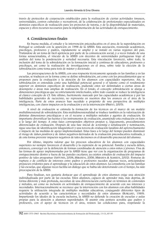 Leandro Almeida & Ema Oliveira


través de protocolos de cooperación establecidos para la realización de ciertas actividades (museos,
universidades, centros culturales y recreativos), de la colaboración de profesionales especializados en
dominios específicos de realización para los proyectos de tutoría, y de la disponibilidad de materiales,
espacios y otros recursos necesarios para la implementación de las actividades de enriquecimiento.


        4. Consideraciones finales
       En buena medida, el estudio y la intervención psicoeducativa en el área de la superdotación en
Portugal se confunde con la aparición en 1998 de la ANEIS. Esta asociación, reuniendo académicos,
psicólogos, profesores y padres, rápidamente se amplió y se instaló en varias regiones del país.
Tratándose de un tema de fácil apetencia por parte de la comunicación social, y a veces tratado de una
forma sensacionalista, el vínculo de la ANEIS con docentes de universidades portuguesas trajo al
análisis del tema la ponderación y seriedad necesaria. Esta vinculación favoreció, sobre todo, la
inclusión del tema de la sobredotación en la formación inicial y continua de educadores, profesores y
psicólogos, así como la realización de investigaciones en el área, sobre todo la elección de la
sobredotación como tema para tesis de máster y doctorado.
       Las preocupaciones de la ANEIS, con una respuesta técnicamente apoyada en las familias y en las
escuelas, se traducen en la forma como se define sobredotación, así como con los procedimientos que se
proponen para la evaluación y la atención de los alumnos con capacidades superiores. Así, la
sobredotación es entendida como una habilidad potencial general y el talento como el rendimiento
superior en dominios específicos de realización, pudiendo estos ser delimitados a ciertas áreas de
desempeño o áreas más amplias de realización. En el fondo, el concepto sobredotación se alarga a
dimensiones psicológicas que no estrictamente intelectuales, sobre todo cuando se reduce la inteligencia
al clásico concepto de CI. Este último, fuertemente marcado por las capacidades académicas y por las
habilidades generales de raciocinio, no representa en nuestros días los avances en el área de la
inteligencia. Parte de estos avances han sucedido a propósito de una perspectiva de múltiples
inteligencias, con claros impactos en la evaluación y en la intervención (PRIETO, 2005).
        A nivel de evaluación se estimula la formación de los técnicos en el marco de un modelo
multidimensional de sobredotación. Esta multidimensionalidad se traduce también en la valorización de
distintas dimensiones psicológicas y en el recurso a múltiples métodos y agentes de evaluación. Es
importante diversificar las fuentes y los instrumentos de evaluación, asumiendo esta evaluación en fases
a lo largo del tiempo. A estas fases corresponden objetivos propios y, lógicamente, procedimientos
diferenciados de evaluación. Después de una fase inicial de screening o señalización y nominación,
sigue una fase de identificación (diagnóstico) y una tercera de evaluación (análisis del aprovechamiento
o impacto de las medidas de apoyo implementadas). Estas fases a lo largo del tiempo pueden disminuir
el riesgo de falsos positivos y de falsos negativos derivados de la evaluación psicoeducativa realizada, y
de esta forma prevenir impactos negativos de tales decisiones en el desarrollo psicosocial del alumno.
        Por último, importa valorar que los procesos educativos de los alumnos con capacidades
superiores no siempre favorecen el desarrollo y la expresión de su potencial. Familia y escuela deben,
entonces, converger en la definición de formas coordinadas de atención a estos niños y jóvenes. Una de
las formas de apoyo implementadas por la ANEIS tiene que ver con la organización de programas de
enriquecimiento dentro y fuera de las paredes escolares; ya existen estudios de evaluación del impacto
positivo de tales programas (ANTUNES, 2008; MIRANDA, 2008; MIRANDA & ALMEIDA, 2002). Posturas de
ruptura o de conflicto de intereses entre padres y profesores suceden algunas veces, anticipándose
prejuicios evidentes para el aprendizaje y la educación de estos alumnos. La consultoría con las familias
y las escuelas, que algunas veces facilita un diálogo que se había ido deteriorando con el tiempo, ha sido
preocupación de la ANEIS.
       Para finalizar, nos gustaría destacar que el aprendizaje de estos alumnos exige una atención
individualizada por parte de las escuelas. Estos alumnos, capaces de aprender más, más deprisa, de
forma diferente y más profunda, necesitan de una diferenciación curricular en términos de contenidos
y métodos, así como su inclusión en actividades de enriquecimiento de acuerdo con sus intereses y
necesidades. Internacionalmente se reconoce que la intervención con los alumnos con altas habilidades
requiere la utilización integrada de múltiples medidas educativas, conjugando diferentes tipos de
actividades de acuerdo a las características y necesidades de estos alumnos (BORLAND, 1989).
Impartiendo los ideales de la escuela inclusiva, la ANEIS no defiende la creación de escuelas o aulas
propias para la atención a alumnos superdotados. El asumir esta postura acredita que padres y
profesores, con el apoyo de técnicos en el área, reúnen las condiciones para, respetando la


92 ISSN 1575-0965 · Revista Electrónica Interuniversitaria de Formación del Profesorado, 13 (1), 85-95
 