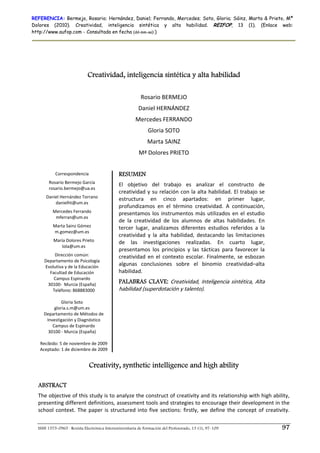 REFERENCIA: Bermejo, Rosario; Hernández, Daniel; Ferrando, Mercedes; Soto, Gloria; Sáinz, Marta & Prieto, Mª
Dolores (2010). Creatividad, inteligencia sintética y alta habilidad. REIFOP, 13 (1). (Enlace web:
http://www.aufop.com - Consultada en fecha (dd-mm-aa):)




                             Creatividad, inteligencia sintética y alta habilidad
                                                                        
                                                          Rosario BERMEJO 
                                                         Daniel HERNÁNDEZ 
                                                       Mercedes FERRANDO 
                                                              Gloria SOTO 
                                                              Marta SAINZ 
                                                         Mª Dolores PRIETO 
                                                                        
             Correspondencia 
                      
                                              RESUMEN
          Rosario Bermejo García              El  objetivo  del  trabajo  es  analizar  el  constructo  de 
          rosario.bermejo@ua.es 
                                              creatividad  y  su  relación  con  la  alta  habilidad.  El  trabajo  se 
        Daniel Hernández Torrano              estructura  en  cinco  apartados:  en  primer  lugar, 
            danielht@um.es 
                                              profundizamos  en  el  término  creatividad.  A  continuación, 
            Mercedes Ferrando                 presentamos  los  instrumentos  más  utilizados  en  el  estudio 
             mferran@um.es 
                                              de  la  creatividad  de  los  alumnos  de  altas  habilidades.  En 
            Marta Sainz Gómez                 tercer  lugar,  analizamos  diferentes  estudios  referidos  a  la 
            m.gomez@um.es 
                                              creatividad  y  la  alta  habilidad,  destacando  las  limitaciones 
            María Dolores Prieto              de  las  investigaciones  realizadas.  En  cuarto  lugar, 
                lola@um.es 
                                              presentamos  los  principios  y  las  tácticas  para  favorecer  la 
             Dirección común:                 creatividad  en  el  contexto  escolar.  Finalmente,  se  esbozan 
       Departamento de Psicología 
        Evolutiva y de la Educación 
                                              algunas  conclusiones  sobre  el  binomio  creatividad–alta 
           Facultad de Educación              habilidad.  
             Campus Espinardo 
          30100‐  Murcia (España) 
                                              PALABRAS CLAVE: Creatividad,  Inteligencia  sintética,  Alta 
            Teléfono: 868883000               habilidad (superdotación y talento). 
                        
                 Gloria Soto 
             gloria.s.m@um.es 
       Departamento de Métodos de 
         Investigación y Diagnóstico  
            Campus de Espinardo 
          30100 ‐ Murcia (España) 
   
      Recibido: 5 de noviembre de 2009 
      Aceptado: 1 de diciembre de 2009 


                              Creativity, synthetic intelligence and high ability

  ABSTRACT
  The objective of this study is to analyze the construct of creativity and its relationship with high ability, 
  presenting different definitions, assessment tools and strategies to encourage their development in the 
  school  context.  The  paper  is  structured  into  five  sections:  firstly,  we  define  the  concept  of  creativity. 


  ISSN 1575-0965 · Revista Electrónica Interuniversitaria de Formación del Profesorado, 13 (1), 97-109                    97
 