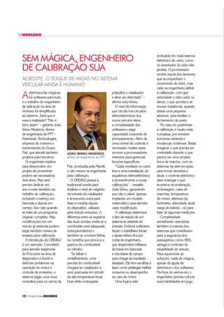 12 ‡ $XWRPRWLYHBUSINESS
MERCADO
ACREDITE: O TOQUE DE MIDAS NO SISTEMA
VEICULAR AINDA É HUMANO
Aeletrônica faz mágicas,
há softwares para tudo
e o trabalho do engenheiro
de aplicação na área de
motores foi simplificado
ao extremo. Será que é
essa a realidade? “Não é
bem assim” – garante João
Irineu Medeiros, diretor
de engenharia da FPT –
Powertrain Technologies,
empresa de motores e
transmissões do Grupo
Fiat, que atende também
projetos para terceiros.
O engenheiro explica:
para desenvolver um
projeto de powertrain
podem ser necessários
dois anos. Mas será
preciso dedicar um
ano e meio também ao
trabalho de calibração,
incluindo o esforço em
bancada e depois em
campo. Isso vale quando
se trata de um programa
original, completo. Mas
modificações em um
veículo já existente podem
exigir também meses de
ensaios para calibração.
A introdução do OBDBr2
é um exemplo. Concebido
para atender exigências
do Proconve na área de
diagnóstico a bordo e
detectar problemas na
operação do motor e
controle de emissões, o
sistema exigiu uma nova
centralina para os carros da
prejudica o catalisador
e deve ser detectado” –
afirma João Irineu.
O nível de informação
que circula nos circuitos
eletroeletrônicos dos
novos veículos eleva
a complexidade dos
softwares e exige
capacidade crescente de
processamento. Além de
uma central de controle é
necessário muitas vezes
recorrer a processadores
menores para gerenciar
funções específicas.
“Cada novidade no carro
leva a uma reavaliação da
arquitetura eletroeletrônica
e provavelmente a novas
calibrações” – ressalta
João Irineu, garantindo
que não é viável apenas
implantar um modelo
matemático para atender
cada modificação.
A calibração determina
o tipo de reação de um
sistema às variáveis de
entrada. Embora softwares
façam o trabalham inicial,
o ajuste efetivo fica por
conta do engenheiro,
que despenderá milhares
de horas em bancada
e nos testes de campo
para chegar ao resultado
desejado. Ele tem escolhas a
fazer, como privilegiar melhor
consumo ou desempenho
no caso do motor.
Uma lógica está
Fiat, produzida pela Marelli,
e oito meses na engenharia
para calibração.
O OBDBr2 possui a
tradicional sonda para
analisar o nível de oxigênio
na entrada do catalisador
e acrescenta outra para
fazer a medida depois
do dispositivo, utilizado
para reduzir emissões. A
diferença entre os registros
das duas sondas revela se a
combustão está adequada
(estequiométrica) e
também se ocorrem falhas
na centelha que provoca a
queima do combustível
no cilindro.
“Se falhar o
centelhamento, uma
parcela do combustível
chegará ao catalisador e
será queimada em virtude
da alta temperatura local.
Esse efeito indesejado
embutida em cada sistema
eletrônico do carro, como
no levantador do vidro das
janelas. O processador
recebe inputs dos sensores
que acompanham o
movimento do vidro, mas
cabe ao engenheiro definir
a calibração: com que
velocidade o vidro sobe ou
desce, o que acontece se
houver resistência, quando
deixar uma pequena
abertura para facilitar o
fechamento da porta.
No caso do powertrain
a calibração é muito mais
complexa, por envolver
inúmeras variáveis e
mudanças contínuas. Basta
imaginar o que precisa ser
controlado durante o que
parece ser uma simples
troca de marcha, com os
sistemas by-wire em ação:
para tomar decisões e
atuar, o controle eletrônico
deve enxergar o que
acontece na aceleração,
embreagem, caixa de
marchas, temperatura
do motor, abertura da
borboleta, velocidade atual,
carga da bateria – só para
falar de algumas medições.
Complexidade
semelhante caracteriza
também a maioria dos
sistemas que contribuem
para a segurança dos
passageiros, como ABS,
airbags e controles de
estabilidade do veículo.
Para equacionar as
soluções, nada de mágica,
apesar da ajuda da
eletrônica e dos softwares.
Na hora do vamos-ver, o
engenheiro precisa colocar
suas habilidades em jogo.
SEM MÁGICA, ENGENHEIRO
DE CALIBRAÇÃO SUA
JOÃO IRINEU MEDEIROS,
diretor de engenharia da FPT
 