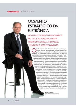 18 ‡ $XWRPRWLYHBUSINESS
ENTREVISTA | FLÁVIO CAMPOS
NOVOS INVESTIMENTOS BILIONÁRIOS
NO SETOR AUTOMOTIVO ABREM
PERSPECTIVAS PARA A INOVAÇÃO,
PESQUISA E DESENVOLVIMENTO
LUISPRADO
O
modesto conteúdo de eletrônica embarcada nos carros pro-
duzidos no Brasil incomoda Flávio Campos, diretor de en-
genharia para a América do Sul na Delphi e um especialista
nessa área. Ele entende que o País tem sido expectador das pesquisas
e tendências internacionais, enquanto europeus, americanos e asiáti-
cos demonstram uma visão estratégica apurada e objetivos claros
para sua indústria automobilística. Na sua percepção, faltam planos
macroeconômicos e setoriais até mesmo de curto prazo para guiar
os empreendimentos brasileiros. Ele sinaliza, no entanto, que vive-
mos um momento histórico para acabar com essa letargia e apro-
veitar o tsunami de investimentos que desembarcam na região
para promover pesquisa, desenvolvimento e inovação. Em entre-
vista a Automotive Business, Flávio Campos tratou das questões
fundamentais no avanço da eletrônica embarcada, avaliando
novidades, as explosivas conquistas na área de conectividade,
infotainment e segurança, projetos globais e oportunidades
abertas à engenharia brasileira. Familiarizado com o desen-
volvimento de produtos e processos, ele dedicou a carreira à
indústria automobilística e, em especial, à gestão de proje-
tos de sistemas para as montadoras. Durante muitos anos
ligado à Delphi, trabalhou em planejamento estratégico e
liderou operações industriais na América do Sul. Engenhei-
ro com amplo conhecimento dos bastidores e operações
da indústria automotiva global, é pós-graduado em ges-
tão de inovação tecnológica e possui MBA Executivo
pela Universidade Thunderbird, dos Estados Unidos.
MOMENTO
ESTRATÉGICO DA
ELETRÔNICA
FLÁVIO CAMPOS,
diretor de engenharia da Delphi
 