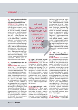 22 ‡ $XWRPRWLYHBUSINESS
ENTREVISTA | FLÁVIO CAMPOS
AB – Neste contexto qual a veloci-
dade na evolução de sistemas me-
cânicos para eletroeletrônicos?
FLÁVIO CAMPOS – Digamos que
os projetos automotivos atuais são
mais mecânicos com algum conteú-
do de eletrônica. A coisa se inverterá
até 2050. As vantagens da eletrôni-
ca são enormes. Isso ficou evidente,
por exemplo, na passagem do carbu-
rador para a injeção eletrônica, que
trouxe uma capacidade exponen-
cial de gerenciamento e controle do
powertrain, com evolução no consu-
mo e emissões. Alguém já usou o
termo em inglês pervasive (penetran-
te) para explicar a capacidade da ele-
trônica estar em diversos segmentos
diferentes e para evidenciar os avan-
ços multiplicadores da tecnologia ele-
trônica, seja em sistemas de gerencia-
mento, comunicação, conectividade,
itens de conforto ou segurança. Sabe-
mos que os sistemas eletrônicos são
mais flexíveis e eficientes que os me-
cânicos. E também mais atrativos.
AB – Onde a eletrônica chega pri-
meiro?
FLÁVIO CAMPOS – Safe, green, con-
nected. Este é o foco da Delphi pa-
ra desenvolvimento de tecnologias.
Essas três palavras exprimem o de-
sejo de segurança, tecnologias ami-
gáveis ao meio ambiente e conecti-
vidade. Elas implicitamente definem,
também, a demanda pela eletrôni-
ca. É claro que tudo deve se acomo-
dar ao bolso do cliente. Vale também
a pirâmide do Maslow. Satisfeitas as
necessidades básicas, o consumidor
se esforça para pagar pelas soluções
de conforto. No Brasil estamos longe
dessa sofisticação, por falta de po-
der aquisitivo e escala de produção.
Mas já existe quem corra atrás de um
GPS, depois de comprar coisas bási-
cas como trio elétrico, ar condiciona-
do, sistema de som com entrada de
iPod e viva-voz para o celular.
na América, Ásia e Europa. Alguns
grupos de OEMs são mais centraliza-
dores, criam e desenvolvem o projeto
em algum lugar do mundo -- de pre-
ferência, em sua matriz. Há vantagens
como menor custo, maior velocidade
e consistência. Mas há também a difi-
culdade em entender as realidades re-
gionais. Um segundo grupo de OEMs
ganhou boa autonomia no Brasil, fi-
cando para a matriz o papel de refe-
rendar o que foi feito aqui. Um terceiro
grupo de OEMs centraliza o desenvol-
vimento em algumas regiões do globo,
mas compartilha o projeto entre equi-
pes multinacionais e diversas regiões.
Essas diferentes abordagens mudam
o papel do sistemista e das empresas
de serviços de engenharia na cogestão
dos projetos.
AB – O Brasil ficou para trás na
oferta de componentes eletrônicos
veiculares?
FLÁVIO CAMPOS – Em boa medida,
sim. Mas a indústria eletrônica é glo-
bal e podemos reduzir nossa depen-
dência com bons sistemas logísticos,
alguma importação e incentivos pa-
ra o desenvolvimento. É preciso con-
siderar que as condições locais não
favorecem a competitividade de al-
guns segmentos industriais, seja pe-
la infraestrutura disponível, carga de
impostos, ausência de investimento
em pesquisa e a carência de pessoal
especializado. Há também a questão
da escala novamente. Os pequenos
fabricantes tendem a desaparecer,
a não ser que se dediquem intensa-
mente à inovação. A capacidade de
competir está cada vez mais atrelada
à inovação. Empresas maiores têm
mais massa crítica e recursos para
inovar, que exige dinheiro, habilida-
des, engenharia, protótipos, labora-
tórios e boas equipes.
AB - E as políticas macroeconômicas?
FLÁVIO CAMPOS – São importan-
AB – Qual a participação da enge-
nharia brasileira nos projetos?
FLÁVIO CAMPOS – Nos anos 80
tropicalizamos soluções importa-
das. Nos anos 90 muitos projetos
passaram a ser feitos aqui, com for-
te interferência de fora. Nesta déca-
da passamos a trabalhar em coges-
tão. Somos convocados à matriz ou
às videoconferências para discutir
projetos globais, damos nossa con-
tribuição e fazemos exigências para
adequação regional. O motor flex e a
partida a frio estão sendo desenvolvi-
dos aqui, embora seja preciso a ben-
ção da matriz.
AB – O projeto global volta à tona?
FLÁVIO CAMPOS – O que aconte-
ce é diferente do passado, quando a
matriz bolava um projeto e empurra-
va uma mesma solução para o mun-
do inteiro. Hoje o projeto é concebi-
do a muitas mãos, em sessões globais
que conectam centros de tecnologia
NÃO HÁ
QUALQUER PLANO
CONSISTENTE PARA
DESENVOLVER
A INDÚSTRIA
AUTOMOTIVA
LOCAL E A
ELETRÔNICA
’
m
pes
Ess
o p
de
do
’
IVA
A
CA
 