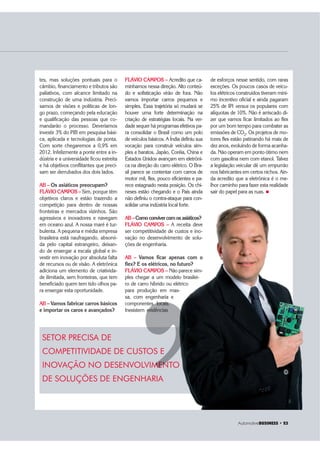 $XWRPRWLYH%86,1(66 ‡ 
tes, mas soluções pontuais para o
câmbio, financiamento e tributos são
paliativos, com alcance limitado na
construção de uma indústria. Preci-
samos de visões e políticas de lon-
go prazo, começando pela educação
e qualificação das pessoas que co-
mandarão o processo. Deveríamos
investir 3% do PIB em pesquisa bási-
ca, aplicada e tecnologias de ponta.
Com sorte chegaremos a 0,9% em
2012. Infelizmente a ponte entre a in-
dústria e a universidade ficou estreita
e há objetivos conflitantes que preci-
sam ser derrubados dos dois lados.
AB – Os asiáticos preocupam?
FLÁVIO CAMPOS – Sim, porque têm
objetivos claros e estão trazendo a
competição para dentro de nossas
fronteiras e mercados vizinhos. São
agressivos e inovadores e navegam
em oceano azul. A nossa maré é tur-
bulenta. A pequena e média empresa
brasileira está naufragando, absorvi-
da pelo capital estrangeiro, deixan-
do de enxergar a escala global e in-
vestir em inovação por absoluta falta
de recursos ou de visão. A eletrônica
adiciona um elemento de criativida-
de ilimitada, sem fronteiras, que tem
beneficiado quem tem tido olhos pa-
ra enxergar esta oportunidade.
AB – Vamos fabricar carros básicos
e importar os caros e avançados?
SETOR PRECISA DE
COMPETITIVIDADE DE CUSTOS E
INOVAÇÃO NO DESENVOLVIMENTO
DE SOLUÇÕES DE ENGENHARIA
’’MENT
FLÁVIO CAMPOS – Acredito que ca-
minhamos nessa direção. Alto conteú-
do e sofisticação virão de fora. Não
vamos importar carros pequenos e
simples. Essa trajetória só mudará se
houver uma forte determinação na
criação de estratégias locais. Na ver-
dade sequer há programas efetivos pa-
ra consolidar o Brasil como um polo
de veículos básicos. A Índia definiu sua
vocação para construir veículos sim-
ples e baratos. Japão, Coréia, China e
Estados Unidos avançam em eletrôni-
ca na direção do carro elétrico. O Bra-
sil parece se contentar com carros de
motor mil, flex, pouco eficientes e pa-
rece estagnado nesta posição. Os chi-
neses estão chegando e o País ainda
não definiu o contra-ataque para con-
solidar uma indústria local forte.
AB –Como conviver com os asiáticos?
FLÁVIO CAMPOS – A receita deve
ser competitividade de custos e ino-
vação no desenvolvimento de solu-
ções de engenharia.
AB – Vamos ficar apenas com o
flex? E os elétricos, no futuro?
FLÁVIO CAMPOS – Não parece sim-
ples chegar a um modelo brasilei-
ro de carro híbrido ou elétrico
para produção em mas-
sa, com engenharia e
componentes locais.
Inexistem evidências
de esforços nesse sentido, com raras
exceções. Os poucos casos de veícu-
los elétricos construídos tiveram míni-
mo incentivo oficial e ainda pagaram
25% de IPI versus os populares com
alíquotas de 10%. Não é arriscado di-
zer que vamos ficar limitados ao flex
por um bom tempo para combater as
emissões de CO2. Os projetos de mo-
tores flex estão patinando há mais de
dez anos, evoluindo de forma acanha-
da. Não operam em ponto ótimo nem
com gasolina nem com etanol. Talvez
a legislação veicular dê um empurrão
nos fabricantes em certos nichos. Ain-
da acredito que a eletrônica é o me-
lhor caminho para fazer esta realidade
sair do papel para as ruas. „
$XWRPRWLYH%86,1(66 ‡ 
 