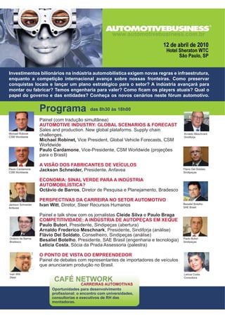 Painel (com tradução simultânea)
AUTOMOTIVE INDUSTRY: GLOBAL SCENARIOS  FORECAST
Sales and production. New global plataforms. Supply chain
challenges.
Michael Robinet, Vice President, Global Vehicle Forecasts, CSM
Worldwide
Paulo Cardamone, Vice-Presidente, CSM Worldwide (projeções
para o Brasil)
A VISÃO DOS FABRICANTES DE VEÍCULOS
Jackson Schneider, Presidente, Anfavea
ECONOMIA: SINAL VERDE PARA A INDÚSTRIA
AUTOMOBILÍSTICA?
Octávio de Barros, Diretor de Pesquisa e Planejamento, Bradesco
PERSPECTIVAS DA CARREIRA NO SETOR AUTOMOTIVO
Ivan Witt, Diretor, Steer Recursos Humanos
Painel e talk show com os jornalistas Cleide Silva e Paulo Braga
COMPETITIVIDADE: A INDÚSTRIA DE AUTOPEÇAS EM XEQUE
Paulo Butori, Presidente, Sindipeças (abertura)
Arnaldo Frederico Meschnark, Presidente, Sindiforja (análise)
Flávio Del Soldato, Conselheiro, Sindipeças (análise)
Besaliel Botelho, Presidente, SAE Brasil (engenharia e tecnologia)
Letícia Costa, Sócia da Prada Assessoria (palestra)
O PONTO DE VISTA DO EMPREENDEDOR
Painel de debates com representantes de importadores de veículos
que anunciaram produção no Brasil.
Investimentos bilionários na indústria automobilística exigem novas regras e infraestrutura,
enquanto a competição internacional avança sobre nossas fronteiras. Como preservar
conquistas locais e lançar um plano estratégico para o setor? A indústria avançará para
PRQWDU RX IDEULFDU 7HPRV HQJHQKDULD SDUD YDOHU RPR ¿FDP RV SODHUV DWXDLV 4XDO R
papel do governo e das entidades? Conheça os novos cenários neste fórum automotivo.
Michael Robinet
CSM Worldwide
Paulo Cardamone
CSM Worldwide
Jackson Schneider
Anfavea
Ivan Witt
Steer
Octávio de Barros
Bradesco
Arnaldo Meschnark
Sindiforja
Flávio Del Soldato
Sindipeças
Besaliel Botelho
SAE Brasil
Paulo Butori
Sindipeças
Letícia Costa
Consultora
Programa das 8h30 às 18h00
Oportunidades para desenvolvimento
SUR¿VVLRQDO R HQFRQWUR FRP XQLYHUVLGDGHV
consultorias e executivos de RH das
montadoras.
 