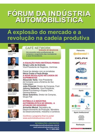 A EQUAÇÃO PARA MATÉRIAS-PRIMAS
Sérgio Leite de Andrade,
Vice-Presidente de Negócios, Usiminas
Painel de debates com os jornalistas
Décio Costa e Paulo Braga
A NOVA REVOLUÇÃO NA CADEIA DE
SUPRIMENTOS
Alexander Seitz, Vice-Presidente
de Compras para a América do Sul,
Volkswagen
João Pimentel, Diretor de Compras, Ford
-RKQQ 6DOGDQKD, Vice-Presidente,
Global Purchasing e Supply Chain,
General Motors
Osias Galantine, Diretor de Compras,
Grupo Fiat
ESTÍMULO À INDÚSTRIA
AUTOMOBILÍSTICA NO BRASIL: A
ATUAÇÃO DO GOVERNO
Armando Meziat, Secretário de
Desenvolvimento da Produção, Ministério
do Desenvolvimento, Indústria e Comércio
RQ¿UPH R SURJUDPD ¿QDO QR SRUWDO
ZZZDXWRPRWLYHEXVLQHVVFRPEU
A explosão do mercado e a
revolução na cadeia produtiva
Sérgio Andrade
Usiminas
Alexander Seitz
Volkswagen
João Pimentel
Ford
Johnny Saldanha
General Motors
Osias Galantine
Grupo Fiat
Armando Meziat
MDIC
Patrocínio
Apoio Institucional
Apoio
Realização
INFORMAÇÕES e INSCRIÇÕES
eventos@automotivebusiness.com.br
www.automotivebusiness.com.br
Tel. 11 5095-8882
8P HQFRQWUR HQWUH SUR¿VVLRQDLV GH
compras e engenharia das montadoras
e seus fornecedores.
 