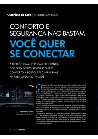 26 ‡ $XWRPRWLYHBUSINESS
MATÉRIA DE CAPA | ELETRÔNICA VEICULARMMMMMMMMMMMMMMM
CONFORTO E
SEGURANÇA NÃOBASTAM
VOCÊ QUER
SE CONECTAR
A ELETRÔNICA MULTIPLICA A SEGURANÇA
DOS PASSAGEIROS, REVOLUCIONA O
CONFORTO A BORDO E FAZ MARAVILHAS
NA ÁREA DE CONECTIVIDADE
O
tsunami de eletrônica embarcada prometido nos salões do automóvel
recentes começa a se tornar realidade em mercados avançados para
criar ambientes de alta tecnologia e conforto nos veículos. A densida-
de de inovação em lançamentos como o plug-in Volt, símbolo da renovação na
GM, ou no Ford Taurus 2011, quase pronto para chegar às ruas, é arrasadora.
A inovação é decisiva para manter em alta o interesse pelas novas gerações
de veículos e fica em primeiro plano nos programas de investimento dos fabri-
cantes. Projetos arquitetados antes da crise internacional de 2008 escaparam à
escassez de recursos e avançaram firme em direção a novas fórmulas de aplicar
a eletrônica no automóvel.
A conectividade promete tornar a vida mais agradável no tráfego desgastante,
integrando o usuário ao seu carro, ao carro ao lado, ao ambiente de trabalho
e ao próprio sistema de informações do planeta – uma ideia que você viu no
filme Avatar.
Começam a desaparecer os tradicionais ponteiros e botões mecânicos: telas
de LCD e painéis reconfiguráveis, sensíveis ao toque, elevam às alturas o info-
tainment, exibindo informações de toda natureza com um acervo de gráficos co-
loridos em 3D. Tudo isso tem preço ainda distante da realidade brasileira, mas o
custo dos produtos eletrônicos está despencando com a disseminação de micro-
processadores poderosos.
MY LINCOLN TOUCH
trará as mesmas inovações no
cluster que o Ford Taurus 2011
 