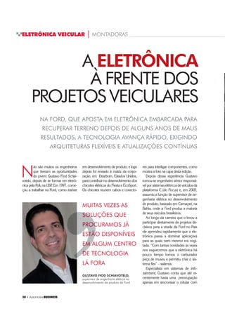 30 ‡ $XWRPRWLYHBUSINESS
ELETRÔNICA VEICULAR | MONTADORAS
30 ‡ $XWRPRWLYHBUSINESS
NA FORD, QUE APOSTA EM ELETRÔNICA EMBARCADA PARA
RECUPERAR TERRENO DEPOIS DE ALGUNS ANOS DE MAUS
RESULTADOS, A TECNOLOGIA AVANÇA RÁPIDO, EXIGINDO
ARQUITETURAS FLEXÍVEIS E ATUALIZAÇÕES CONTÍNUAS
N
ão são muitos os engenheiros
que tiveram as oportunidades
do jovem Gustavo Fiod Schia-
votelo, depois de se formar em eletrô-
nica pela Poli, na USP. Em 1997, come-
çou a trabalhar na Ford, como trainee
A ELETRÔNICA
À FRENTE DOS
PROJETOS VEICULARES
GUSTAVO FIOD SCHIAVOTELO,
supervisor de engenharia elétrica no
desenvolvimento de produto da Ford
MUITAS VEZES AS
SOLUÇÕES QUE
PROCURAMOS JÁ
ESTÃO DISPONÍVEIS
EM ALGUM CENTRO
DE TECNOLOGIA
LÁ FORA
’
SOLUSOL
PROCPROC
ESTÃOESTÃO
EM AEM A
DE TED
em desenvolvimento de produto, e logo
depois foi enviado à matriz da corpo-
ração, em Dearborn, Estados Unidos,
para contribuir no desenvolvimento dos
chicotes elétricos do Fiesta e EcoSport.
Os chicotes reunem cabos e conecto-
res para interligar componentes, como
mostra a foto na capa desta edição.
Depois dessa experiência Gustavo
tornou-se engenheiro sênior responsá-
velporsistemaselétricosdeveículosda
plataforma C (do Focus) e, em 2005,
assumiu a função de supervisor de en-
genharia elétrica no desenvolvimento
de produto, baseado em Camaçari, na
Bahia, onde a Ford produz a maioria
de seus veículos brasileiros.
Ao longo da carreira que o levou a
participar diretamente de projetos de-
cisivos para a virada da Ford no País
ele aprendeu rapidamente que a ele-
trônica passa a dominar aplicações
para as quais nem mesmo era cogi-
tada. “Com tantas novidades às vezes
nos esquecemos que a eletrônica há
pouco tempo tornou o carburador
peça de museu e permitiu criar o sis-
tema flex” – salienta.
Especialista em sistemas de info-
tainment, Gustavo conta que até re-
centemente havia uma preocupação
apenas em sincronizar o celular com
 