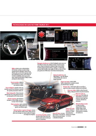 $XWRPRWLYH%86,1(66 ‡ 
TECNOLOGIAS EM ALTA NO FORD TAURUS 2011
MyKey: permite a pais ou administradores
de frota ativar restrições ao modo de dirigir,
impondo limite de velocidade e volume de som.
Ativado, pede o uso do cinto de segurança, alerta
para combustível na reserva e ativa sistemas de
controle de estabilidade, câmera para pontos
cegos, invasão de pistas laterais, tráfego cruzado e
prevenção de colisão dianteira.
Troca de marchas: seleção do
modo automático ou manual,
com controle no volante.
Acesso inteligente: portando a chave com
microchip a porta do carro destrava e é possível
dar a partida pressionando o botão start.
Motor Ecoboost V6: o Taurus tem como
opcional motor de 3,5 litros biturbo de 365 hp,
com desempenho de V8 e baixo consumo.
Assentos especiais: para motorista e
passageiros, reduzem fadiga, ajustam-se
ao corpo e fazem massagem.
Piloto automático: ajustaavelocidade
e monitora o tráfego adiante para
garantir uma distância segura.
Alerta de colisão e suporte a frenagem: sensores
com radar detectam veículos à frente, emitem sinais de
alerta e pré-carregam um sistema auxiliar de frenagem
em situações de emergência. Luz de alta intensidade: sensores
permitem utilizar feixes de luz mais
intensos quando não há veículos que
possam ser prejudicados.
Navegação ativada por voz: tela de 8 polegadas mostra marcos em
3D, tráfego em tempo real, condições do tempo, previsão do tempo,
postos e preços de combustível, resultados de jogos, listas de filmes.
O sistema permite programar destinos, controlar o ar condicionado,
sintonizar AM-FM, utilizar rádio-satélite, CD, DVD ou o disco de 10 GB
para guardar até 2.400 músicas. Há 32 telas de fundo disponíveis.
Sistema de áudio Sony: com
Dolby Digital 5.1, doze alto-falantes
e 390 watts RMS, exibe textos da
estação sintonizada
Tanque sem tampa: sistema inédito
facilita o abastecimento e autosela a entrada
de combustível após a operação.
Proteção solar: o vidro traseiro pode ser escurecido ao
toque de um botão, tornando o ambiente mais confortável.
Acesso por código: teclado na coluna B permite
digitar o código para abertura da porta do motorista.
Alerta de veículo em
ponto cego: dois módulos de
radar detectam a presença de
veículos em zonas-cegas para
o motorista, alertando nos
retrovisores.
Alerta de tráfego cruzado:
os radares de pontos-
cegos permitem detectar
também tráfego cruzado
quando o veículo sai de um
estacionamento ou manobra
em marcha-à-ré.
Câmera para visão
traseira: ativada em
marcha-à-ré, oferece
visão adicional ao
motorista com projeção
no retrovisor.
Sensor de chuva: um sensor
óptico detecta a intensidade da
chuva ou da neve para ajustar
a velocidade do limpador.
 