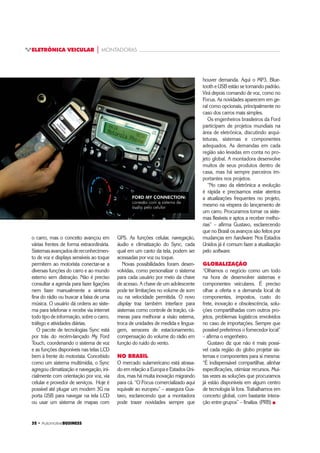 32 ‡ $XWRPRWLYHBUSINESS
ELETRÔNICA VEICULAR | MONTADORAS
o carro, mas o conceito avançou em
várias frentes de forma extraordinária.
Sistemasavançadosdereconhecimen-
to de voz e displays sensíveis ao toque
permitem ao motorista conectar-se a
diversas funções do carro e ao mundo
externo sem distração. Não é preciso
consultar a agenda para fazer ligações
nem fazer manualmente a sintonia
fina do rádio ou buscar a faixa de uma
música. O usuário dá ordens ao siste-
ma para telefonar e recebe via internet
todo tipo de informação, sobre o carro,
tráfego e atividades diárias.
O pacote de tecnologias Sync está
por trás do recém-lançado My Ford
Touch, coordenando o sistema de voz
e as funções disponíveis nas telas LCD
bem à frente do motorista. Concebido
como um sistema multimídia, o Sync
agregou climatização e navegação, ini-
cialmente com orientação por voz, via
celular e provedor de serviços. Hoje é
possível até plugar um modem 3G na
porta USB para navegar na tela LCD
ou usar um sistema de mapas com
houver demanda. Aqui o MP3, Blue-
tooth e USB estão se tornando padrão.
Virá depois comando de voz, como no
Focus. As novidades aparecem em ge-
ral como opcionais, principalmente no
caso dos carros mais simples.
Os engenheiros brasileiros da Ford
participam de projetos mundiais na
área de eletrônica, discutindo arqui-
teturas, sistemas e componentes
adequados. As demandas em cada
região são levadas em conta no pro-
jeto global. A montadora desenvolve
muitos de seus produtos dentro de
casa, mas há sempre parceiros im-
portantes nos projetos.
“No caso da eletrônica a evolução
é rápida e precisamos estar atentos
a atualizações frequentes no projeto,
mesmo na véspera do lançamento de
um carro. Procuramos tornar os siste-
mas flexíveis e aptos a receber melho-
rias” – afirma Gustavo, esclarecendo
que no Brasil os avanços são feitos por
mudanças em hardware. Nos Estados
Unidos já é comum fazer a atualização
pelo software.
GLOBALIZAÇÃO
“Olhamos o negócio como um todo
na hora de desenvolver sistemas e
componentes veiculares. É preciso
olhar a oferta e a demanda local de
componentes, impostos, custo do
frete, inovação e obsolescência, solu-
ções compartilhadas com outros pro-
jetos, problemas logísticos envolvidos
no caso de importações. Sempre que
possível preferimos o fornecedor local”
– afirma o engenheiro.
Gustavo diz que não é mais possí-
vel cada região do globo projetar sis-
temas e componentes para si mesma:
“É indispensável compartilhar, alinhar
especificações, otimizar recursos. Mui-
tas vezes as soluções que procuramos
já estão disponíveis em algum centro
de tecnologia lá fora. Trabalhamos em
concerto global, com bastante intera-
ção entre grupos” – finaliza. (PRB) „
GPS. As funções celular, navegação,
áudio e climatização do Sync, cada
qual em um canto da tela, podem ser
acessadas por voz ou toque.
Novas possibilidades foram desen-
volvidas, como personalizar o sistema
para cada usuário por meio da chave
de acesso. A chave de um adolescente
pode ter limitações no volume de som
ou na velocidade permitida. O novo
display traz também interface para
sistemas como controle de tração, câ-
meras para melhorar a visão externa,
troca de unidades de medida e lingua-
gem, sensores de estacionamento,
compensação do volume do rádio em
função do ruído do vento.
NO BRASIL
O mercado sulamericano está atrasa-
do em relação a Europa e Estados Uni-
dos, mas há muita inovação migrando
para cá. “O Focus comercializado aqui
equivale ao europeu” – assegura Gus-
tavo, esclarecendo que a montadora
pode trazer novidades sempre que
FORD MY CONNECTION:
conexão com o sistema de
áudio pelo celular
 