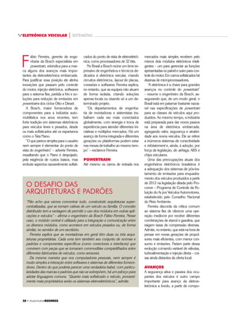 ‡ $XWRPRWLYHBUSINESS
ELETRÔNICA VEICULAR | SISTEMISTAS
 ‡ $XWRPRWLYHBUSINESS
F
ábio Ferreira, gerente de enge-
nharia da Bosch especialista em
powertrain, reivindica para a mar-
ca alguns dos avanços mais impor-
tantes da eletroeletrônica embarcada.
Para justificar essa posição ele alinha
inovações que passam pelo controle
do motor, injeção eletrônica, softwares
para o sistema flex, partida a frio e so-
luções para redução de emissões em
powertrains dos ciclos Otto e Diesel.
A Bosch, maior fornecedora de
componentes para a indústria auto-
mobilística nos anos recentes, tem
forte tradição em sistemas eletrônicos
para veículos leves e pesados, desde
os mais sofisticados até os espartanos
como o Tata Nano.
“O que parece simples para o usuário
nem sempre é elementar do ponto de
vista do engenheiro” – adverte Ferreira,
ressaltando que o Nano é despojado,
pela exigência de custos baixos, mas
embute aspectos razoavelmente sofisti-
“Não acho que vamos concentrar tudo, construindo arquiteturas super-
centralizadas, que se tornam cativas de um veículo ou família. O conceito
distribuído tem a vantagem de permitir o uso dos módulos em outras apli-
cações e veículos” – afirma o engenheiro da Bosch Fábio Ferreira. Nesse
caso, o módulo central é utilizado para a integração e comunicação entre
os diversos módulos, como acontece em veículos pesados ou, de forma
similar, no servidor de um escritório.
Ferreira explica que as montadoras em geral têm duas ou três arqui-
teturas proprietárias. Cada uma tem também seu conjunto de normas e
padrões e componentes específicos (como conectores e interfaces) que
convivem com peças que se tornaram commodities compartilhados entre
diferentes fabricantes de veículos, como sensores.
Da mesma maneira que nos computadores pessoais, nem sempre é
muito simples a interação entre softwares e sistemas de diferentes fornece-
dores. Dentro do que poderia parecer uma verdadeira babel, com particu-
laridades das marcas e padrões que não se sobrepõem, há um esforço para
adotar linguagens comuns. “Quanto mais sofisticado o veículo, provavel-
mente mais proprietários serão os sistemas eletroeletrônicos”, admite.
O DESAFIO DAS
ARQUITETURAS E PADRÕES
cados do ponto de vista de eletroeletrô-
nica, como processadores de 32 bits.
No Brasil a Bosch reúne um time ex-
pressivo de engenheiros e técnicos de-
dicados à eletrônica veicular, criando
circuitos eletrônicos, layout de placas,
conexões e softwares. Ferreira explica,
no entanto, que as equipes não atuam
de forma isolada, criando soluções
apenas locais ou visando só a um de-
terminado projeto.
“Os departamentos de engenha-
ria de montadoras e sistemistas tra-
balham cada vez mais conectados
globalmente, com sinergia e troca de
experiência para atender diferentes ini-
ciativas e múltiplos mercados. Há um
avanço de forma integrada e diferentes
gerações ou plataformas podem estar
nas mesas de trabalho ao mesmo tem-
po” – esclarece Ferreira.
POWERTRAIN
Até mesmo os carros de entrada nos
mercados mais simples recebem pelo
menos dois módulos eletrônicos inteli-
gentes – um para gerenciar as funções
apresentadasnopaineleoutroparacon-
troledomotor.Emcarrossofisticadoshá
dezenas de microprocessadores.
“A eletrônica é a chave para grandes
avanços no controle do powertrain”
– resume o engenheiro da Bosch, as-
segurando que, de um modo geral, o
Brasil está em patamar bastante razoá-
vel nas especificações de powertrain
para as classes de veículos aqui pro-
duzidos. Ao mesmo tempo, a indústria
está preparada para dar novos passos
na área de eletrônica embarcada,
agregando valor, segurança e atrativi-
dade aos novos veículos. Ele se refere
a inúmeros sistemas de conectividade
e infotainment e, ainda, à adoção, por
força da legislação, de airbags, ABS e
chips veiculares.
Uma das preocupações atuais dos
engenheiros eletrônicos brasileiros é
a adequação dos sistemas de pós-tra-
tamento de emissões para enquadra-
mento dos veículos produzidos a partir
de 2012 na legislação ditada pelo Pro-
conve – Programa de Controle da Po-
luição do Ar por Veículos Automotores,
estabelecido pelo Conselho Nacional
do Meio Ambiente.
Ferreira discorda da crítica comum
ao sistema flex de oferecer uma ope-
ração medíocre por receber diferentes
combinações de etanol e gasolina, que
exigem taxas de compressão diversas.
Admite,noentanto,queestánahorade
pensar em novas gerações de propul-
sores mais eficientes, com menor con-
sumo e emissões. Fariam parte dessa
evolução comando variável de válvulas,
turboalimentação e injeção direta – coi-
sas ainda distantes da oferta local.
AVANÇOS
A segurança ativa e passiva dos ocu-
pantes dos veículos é outro campo
importante para avanço da eletroe-
letrônica a bordo, a partir de compo-
 