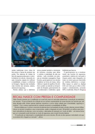 Automotive%86,1(66 ‡ 
Fábio Ferreira entende que a proliferação do recall não pode ser associada diretamente à introdução da eletrônica
nos veículos. “O que aconteceu foi a adoção de um número surpreendente de novas funções nos veículos que, até
duas décadas atrás, tinham apenas sistemas mecânicos e pouca oferta voltada para conectividade, segurança e
conforto”. Com o avanço exponencial do conteúdo aumentou a possibilidade de falhas.
Ferreira enfatiza que o número crescente de sistemas leva à necessidade de testar, simular, detectar, prevenir falhas,
checar os veículos completos e seus componentes, avaliar a integração de tudo. Há também um esforço para intro-
duzir redundância de sistemas, como nos aviões, e alternativas de operação em ‘modo de falha’ – da mesma forma
que um computador pode funcionar no modo de segurança, para cumprir funções básicas.
“O recall pode ser relacionado à complexidade dos novos veículos. Ele não se deve apenas à velocidade com que
os produtos têm chegado ao mercado” – afirma.
RECALL NASCE COM PRESSA E COMPLEXIDADE
nentes tradicionais como cintos de
três pontos e barras de proteção nas
portas. Nos sistemas de chassis há
itens de segurança ativa para o contro-
le dinâmico do veículo, colocando em
ação inovações capazes de melhorar
a estabilidade, a tração e a eficiência
na frenagem. Algumas das novidades
mais recentes são sensores, radares,
câmeras de segurança.
Ferreira destaca que a eletrônica
tornou possível também a introdução
de inúmeros conceitos para elevar
o conforto e praticidade da vida nos
veículos – tudo concebido com aten-
ção ao motorista e passageiros. Essas
funções, que já aparecem nos veículos
brasileiros na forma de travas, vidros
‘elétricos’ e ajuste de espelhos (‘trio elé-
trico’), podem se estender ao tempori-
zador do limpador, gerenciamento do
ar condicionado e multimídia e ajuste
individual para bancos.
O gerenciamento ou o monitora-
mento das funções de segurança,
powertrain e sistema de carroçaria e
chassis podem estar integrados em
maior ou menor grau por intermédio
de módulos eletrônicos e compar-
tilhar espaço no painel ou displays
LCD com tudo que se refere a infor-
mação e entretenimento, somando
GPS e multimídia. (Paulo R. Braga) „
FÁBIO FERREIRA, gerente
de engenharia da Bosch
 