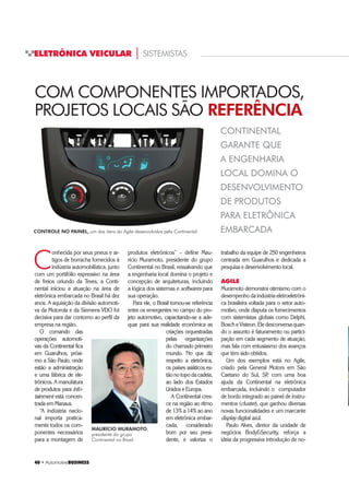 40 ‡ $XWRPRWLYHBUSINESS
ELETRÔNICA VEICULAR | SISTEMISTAS
40 ‡ $XWRPRWLYHBUSINESS
C
onhecida por seus pneus e ar-
tigos de borracha fornecidos à
indústria automobilística, junto
com um portifólio expressivo na área
de freios oriundo da Teves, a Conti-
nental iniciou a atuação na área de
eletrônica embarcada no Brasil há dez
anos. A aquisição da divisão automoti-
va da Motorola e da Siemens VDO foi
decisiva para dar contorno ao perfil da
empresa na região.
O comando das
operações automoti-
vas da Continental fica
em Guarulhos, próxi-
mo a São Paulo, onde
estão a administração
e uma fábrica de ele-
trônicos. A manufatura
de produtos para info-
tainment está concen-
trada em Manaus.
“A indústria nacio-
nal importa pratica-
mente todos os com-
ponentes necessários
para a montagem de
CONTINENTAL
GARANTE QUE
A ENGENHARIA
LOCAL DOMINA O
DESENVOLVIMENTO
DE PRODUTOS
PARA ELETRÔNICA
EMBARCADA
produtos eletrônicos” – define Mau-
rício Muramoto, presidente do grupo
Continental no Brasil, ressalvando que
a engenharia local domina o projeto e
concepção de arquiteturas, incluindo
a lógica dos sistemas e softwares para
sua operação.
Para ele, o Brasil tornou-se referência
entre os emergentes no campo do pro-
jeto automotivo, capacitando-se a ade-
quar para sua realidade econômica as
criações orquestradas
pelas organizações
do chamado primeiro
mundo. No que diz
respeito a eletrônica,
os países asiáticos es-
tão no topo da cadeia,
ao lado dos Estados
Unidos e Europa.
A Continental cres-
ce na região ao ritmo
de 13% a 14% ao ano
em eletrônica embar-
cada, considerado
bom por seu presi-
dente, e valoriza o
trabalho da equipe de 250 engenheiros
centrada em Guarulhos e dedicada a
pesquisa e desenvolvimento local.
AGILE
Muramoto demonstra otimismo com o
desempenho da indústria eletroeletrôni-
ca brasileira voltada para o setor auto-
motivo, onde disputa os fornecimentos
com sistemistas globais como Delphi,
Bosch e Visteon. Ele desconversa quan-
do o assunto é faturamento ou partici-
pação em cada segmento de atuação,
mas fala com entusiasmo dos avanços
que têm sido obtidos.
Um dos exemplos está no Agile,
criado pela General Motors em São
Caetano do Sul, SP, com uma boa
ajuda da Continental na eletrônica
embarcada, incluindo o computador
de bordo integrado ao painel de instru-
mentos (cluster), que ganhou diversas
novas funcionalidades e um marcante
display digital azul.
Paulo Alves, diretor da unidade de
negócios BodySecurity, reforça a
ideia da progressiva introdução de no-
COM COMPONENTES IMPORTADOS,
PROJETOS LOCAIS SÃO REFERÊNCIA
MAURÍCIO MURAMOTO,
presidente do grupo
Continental no Brasil
CONTROLE NO PAINEL, um dos ítens do Agile desenvolvidos pela Continental
 