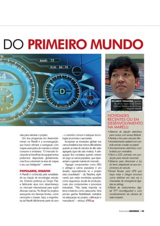 $XWRPRWLYH%86,1(66 ‡ 
nais para valorizar o projeto.
Um dos programas em desenvolvi-
mento na Marelli é a econavegação,
que busca otimizar a navegação com
mapas avançados de maneira a reduzir
consumo e emissões. “O mercado lo-
calpodesebeneficiardeequipamentos
poderosos disponíveis globalmente,
mas ficou vulnerável na área de mapas
e seu uso inteligente” – adverte.
POPULARES, DESAFIO
A Marelli é conhecida pela versatilida-
de na criação de tecnologias veicula-
res. Embora pertença ao Grupo Fiat,
a fabricante atua com desembaraço
no mercado internacional para suprir
diversas marcas. No Brasil há projetos
avançando em diversas frentes, como
carroçaria e chassis. Aqui, a engenha-
ria da Marelli dificilmente parte do zero
DO PRIMEIRO MUNDO
– o caminho comum é adequar tecno-
logias já prontas e aprovadas.
Incorporar as inovações globais nos
carrosbrasileirostrazmenosdificuldades
quando se trata de veículos de alto valor
agregado (que não são muitos). A ade-
quação fica complexa quando entram
em jogo os carros populares, que repre-
sentam a grande maioria do mercado.
“Agregar componentes como ABS
e airbags a carros populares é um
desafio, especialmente se o projeto
está consolidado” – diz Takahira, expli-
cando que estão envolvidas questões
como segurança, escala de produção,
custo dos componentes e processos
industriais. “Não basta importar os
itens e tratá-los como caixa-preta. Será
preciso ganhar flexibilidade, trabalhar
na adequação ao projeto, calibração e
manufatura” – reforça. (PRB) „
‡Sistema de injeção eletrônica
para motos com sensor flexfuel.
‡Partida a frio para veículos flex
‡Amortecimentovariávelcomcon-
trole remoto e botão no painel.
‡Amortecimento eletrônico con-
trolado por centralina.
‡Farol a LED, primeiro em pro-
dução para veículo nacional.
‡Sistema para direcionar a luz
do farol, adaptando-se aos mo-
vimentos do veículo.
‡Smart Router para GPS que
traça rotas e integra recursos
como telefone em viva voz e
chamadas de emergência liga-
das ao airbag.
‡Painel de instrumentos digi-
tal TFT reconfigurável e com
monitoramento da câmara de
visão traseira.
NOVIDADES
RECENTES OU EM
DESENVOLVIMENTO
NA MARELLI
RICARDO TAKAHIRA, gerente
de novos negócios da divisão
Sistemas Eletrônicos do Grupo
Magneti Marelli
 