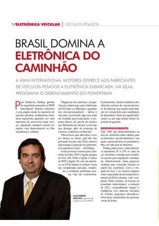 ELETRÔNICA VEICULAR | VEÍCULOS PESADOS
P
ara Guilherme Ebeling, gerente
de engenharia avançada na MWM
International Motores, eletrônica
é uma página virada no segmento de
veículos pesados: profissionais brasi-
leiros experientes garantem um nível
expressivo de autonomia nesse cam-
po, adquirindo hardware oriundo do
exterior mas desenvolvendo no País
arquiteturas e software.
A MWM INTERNATIONAL MOTORES OFERECE AOS FABRICANTES
DE VEÍCULOS PESADOS A ELETRÔNICA EMBARCADA, NA QUAL
PREDOMINA O GERENCIAMENTO DO POWERTRAIN
BRASIL DOMINA A
ELETRÔNICA DO
CAMINHÃO
“Diagramas dos sistemas e progra-
mas são criados aqui, para o fabricante
da ECU fazer a codificação e gravação
dos microprocessadores” – afirma o
executivo, anunciando algo que pode
ser novidade para muita gente: a em-
presa oferece um pacote de serviços
aos fabricantes de veículos comerciais
que abrange, além da produção de
motores, a eletrônica embarcada.
“Oferecemos essa alternativa como
um serviço ao cliente, pelo fato das
principais funções das ECUs estarem
relacionadasàoperaçãodopowertrain,
em especial ao motor” – diz Ebeling.
A marca fornece motores para cami-
nhões da Volvo, MAN e Agrale; picapes
da Ford, GM, Troller e Agrale; e ônibus
da MAN e Agrale. No caso da eletrôni-
ca, as ECUs fixadas no próprio motor
são consideradas ‘parrudas’, resisten-
tes a condições ambientais seve-
ras, mas não invulneráveis.
Curiosamente, hackers brasileiros têm
oferecido serviços de ‘repotenciamen-
to’ de sistemas, que passam pela viola-
ção do componente para substituição
de dispositivos. Nada que agrade fabri-
cantes ou que seja tentado dentro do
período de garantia.
DESENVOLVIMENTO
Hoje 100% dos desenvolvimentos na
área de caminhões estão voltados para
os chamados ‘veículos eletrônicos’, nos
quais o gerenciamento do powertrain é
feito com alta dose de eletrônica.
Ebeling estima que a eletroeletrôni-
ca representa 5% a 10% no valor de
um caminhão e ressalta que a tendên-
cia aponta para arquitetura centraliza-
da. Historicamente, havia pequenos
módulos para comandar funções no
painel dos caminhões. Com a che-
gada do Euro 3 os motores exigiram
maior capacidade de processamento e
adoção de ECUs robustas, mais com-
plexas. Neste contexto, as funções do
powertrain determinaram a evolução
da ECU, compartilhando espaço e
inteligência com sistemas veiculares
de conforto, segurança, telemática e
informação característica do gerencia-
mento de frotas.
GUILHERME
EBELING, gerente de
engenharia da MWM
 