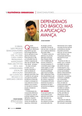48 ‡ $XWRPRWLYHBUSINESS
ELETRÔNICA EMBARCADA | SEMICONDUTORES
DEPENDEMOS
DO BÁSICO, MAS
A APLICAÇÃO
AVANÇA
O BRASIL
NÃO PRODUZ
SEMICONDUTORES
E IMPORTA
US$ 164 PARA
CADA CARRO
PRODUZIDO,
AVANÇANDO
PARA US$ 270 EM
2014. MAS
A ENGENHARIA
LOCAL DE
APLICAÇÃO
DÁ CONTA DO
RECADO E O
MERCADO CRESCE
Q
uando
compramos um
carro dificilmente
perguntamos que tipo
de tecnologia eletrônica
ele tem aplicada em seus
sistemas embarcados.
Nossa atenção se volta
ao combustível, itens de
conforto e segurança de
série, tipo de câmbio. Nada
mais natural – até agora.
As coisas começam
a mudar, com um
impulso importante a
partir da indústria de
semicondutores para
aplicação automotiva. Para
o usuário do carro apenas
uma parte dos produtos
de eletrônica embarcada
é visível e a revolução em
curso ainda não se tornou
evidente como acontece
no mercado de consumo
popular, recheado de
novidades.
A miniaturização dos
componentes eletrônicos
e a queda nos custos de
produção viabilizam novas
aplicações, enquanto
amadurece um grande
número de requisitos de
segurança, conservação
de energia e normas
ambientais. Na base de
tudo isso está o conceito de
que os sistemas eletrônicos
não podem falhar.
É notável o avanço da
eletrônica nos veículos
fabricados na Europa,
Ásia e Estados Unidos,
com a multiplicação de
sensores, atuadores e
microprocessadores. O
consumidor passa a exigir,
nessas regiões, um nível
extraordinário de novas
funções possibilitadas
pelas novas tecnologias.
ABS e airbag fazem parte
das soluções básicas, que
se estendem a conteúdos
de conforto e segurança.
Computadores de bordo,
travamento de portas ou
levantadores de vidros
são pacotes tecnológicos
corriqueiros.
NO BRASIL
O mercado brasileiro de
semicondutores para
aplicações automotivas
vem crescendo nos
últimos anos, apesar
dos solavancos recentes
provocados pela crise
internacional. Com a rápida
renovação da frota nacional
a demanda por esse tipo
de produto aumentou
tanto que, de uma maneira
geral, importa-se mais
componentes eletrônicos
para este fim do que
petróleo.
É preciso ter claro, no
entanto, que o conteúdo
tecnológico da maioria
dos veículos nacionais
é ainda pequeno, uma
constatação que justifica
as boas oportunidades
abertas a desenvolvedores
de sistemas eletrônicos
embarcados. As empresas
monitoram a qualidade
dos componentes,
possuem um extenso
banco de dados de
produtos aprovados pelas
montadoras e tratam
de avaliar as condições
operacionais adversas
dos veículos que rodam
no País, pelo efeito da
infraestrutura carente
ou condições climáticas
extremas.
Na ponta da cadeia de
suprimentos os sistemistas
têm avançado na proposta
*CÉSAR MANIERI,
gerente de contas sênior
da Infineon Technologies
South America
CÉSAR MANIERI*
 