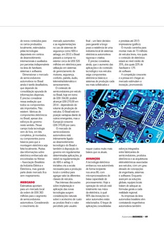 $XWRPRWLYH%86,1(66 ‡ 
de novos conteúdos para
os carros produzidos
localmente, estimulados
pelas tecnologias
disponíveis em centros
de desenvolvimento
internacionais e auxiliados
por parcerias indispensáveis
na área de hardware,
sistemas e softwares.
Dimensionar o mercado
de semicondutores
automotivos no Brasil
ainda é tarefa desafiadora,
que depende da
consolidação apurada de
informações dispersas.
É preciso considerar
nessa avaliação que
todos os componentes
são importados. Não
existem fábricas de
componentes eletrônicos
no Brasil, apesar dos
esforços do governo
neste sentido. Nesse
campo toda tecnologia
vem de fora, em kits
completos, já montados,
ou componentes puros
básicos para que a
montagem eletrônica seja
feita localmente. Muitas
das informações sobre
eletrônica embarcada são
encontradas na Abinee
– Associação Brasileira
da Indústria Elétrica e
Eletrônica, mas grande
parte deste mercado fica
sem mapeamento.
MERCADO
Estimativas apontam
para um mercado local
da ordem de US$ 383
milhões para o segmento
de semicondutores
automotivos. Considerando
o crescimento do
mercado automotivo
e as regulamentações
no uso de sistemas de
segurança como ABS e
airbags, em 2012 o Brasil
passará a comprar no
exterior cerca de US$ 520
milhões em eletrônica para
utilização em sistemas
de gerenciamento de
motores, segurança,
conforto, painéis, áudio,
telemetria/telemática e
sensoreamento.
O conteúdo de
semicondutores por veículo
no Brasil, hoje em torno
de US$ 164,00, poderá
alcançar US$ 270,00 em
2014 – dependendo do
volume de produção de
veículos. O Brasil está em
posição vantajosa diante de
outros emergentes, mas a
Europa já consome
US$ 370,00 por carro.
O mercado de
semicondutores
automotivos está
intimamente ligado
ao desenvolvimento
tecnológico do Brasil e
também à disposição do
governo em regulamentar
determinadas aplicações, já
visível na regulamentação
do ABS e airbag. A
iniciativa cria a escala
necessária para a produção
local e contribui para
agregar valor às diferentes
classes de veículos.
Nas intensas discussões
sobre implantação e
aplicação das novas
tecnologias surgem
considerações naturais
sobre o acréscimo de custo
ao produto final e o valor
percebido pelo usuário
final – um fator decisivo
para garantir a longo
prazo a existência de uma
indústria local de sistemas
eletrônicos automotivos
vigorosa e criativa.
É preciso considerar,
ainda, que o aumento das
aplicações e do conteúdo
tecnológico nos veículos
exige componentes
eletrônicos básicos e
sistemas de produção cada
vez mais sofisticados e
requer custos muito mais
baixos que os atuais.
AVANÇOS
A tecnologia eletrônica
embarcou nos automóveis
de forma incipiente
nos anos 80, com
microprocessadores de
baixa capacidade de
processamento. Hoje a
operação do veículo está
totalmente nas mãos
da eletrônica, à qual
90% das inovações no
setor automotivo estão
relacionados. O leque de
aplicações consolidadas
e previstas até 2015
impressiona (gráfico).
O mundo caminha para
montar mais de 73 milhões
de veículos leves, nos quais
o conteúdo de eletrônica
estará ao nível médio de
35%, dos quais 22% de
hardware e 13%
de software.
A competição crescente
e a pressa em chegar ao
mercado estimulam a
inovação, promovendo
esforços integrados
entre fabricantes de
semicondutores, produtos
eletrônicos e as arquiteturas
eletroeletrônicas associadas
aos veículos, com um grau
elevado de concepções
de engenharia, sistemas
e softwares. Enquanto
avançam as soluções
globais, equipes locais
tratam de adequar as
fórmulas gerais a cada
realidade regional.
As empresas da área
automotiva brasileira vêm
contratando engenheiros
automotivos também
LUISPRADO/PST
 