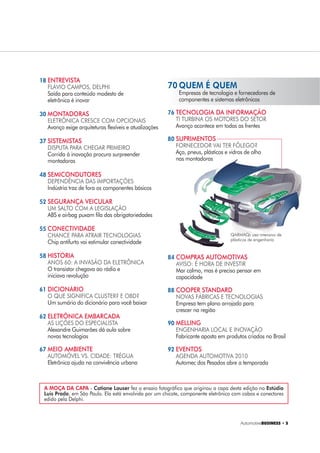 $XWRPRWLYH%86,1(66 ‡ 
A MOÇA DA CAPA - Catiane Lauser fez o ensaio fotográfico que originou a capa desta edição no Estúdio
Luis Prado, em São Paulo. Ela está envolvida por um chicote, componente eletrônico com cabos e conectores
edido pela Delphi.
18 ENTREVISTA
FLÁVIO CAMPOS, DELPHI
Saída para conteúdo modesto de
eletrônica é inovar
30 MONTADORAS
ELETRÔNICA CRESCE COM OPCIONAIS
Avanço exige arquiteturas flexíveis e atualizações
37 SISTEMISTAS
DISPUTA PARA CHEGAR PRIMEIRO
Corrida à inovação procura surpreender
montadoras
48 SEMICONDUTORES
DEPENDÊNCIA DAS IMPORTAÇÕES
Indústria traz de fora os componentes básicos
52 SEGURANÇA VEICULAR
UM SALTO COM A LEGISLAÇÃO
ABS e airbag puxam fila das obrigatoriedades
55 CONECTIVIDADE
CHANCE PARA ATRAIR TECNOLOGIAS
Chip antifurto vai estimular conectividade
58 HISTÓRIA
ANOS 60: A INVASÃO DA ELETRÔNICA
O transistor chegava ao rádio e
iniciava revolução
61 DICIONÁRIO
O QUE SIGNIFICA CLUSTER? E OBD?
Um sumário do dicionário para você baixar
62 ELETRÔNICA EMBARCADA
AS LIÇÕES DO ESPECIALISTA
Alexandre Guimarães dá aula sobre
novas tecnologias
67 MEIO AMBIENTE
AUTOMÓVEL VS. CIDADE: TRÉGUA
Eletrônica ajuda na convivência urbana
70 QUEM É QUEM
Empresas de tecnologia e fornecedores de
componentes e sistemas eletrônicos
76 TECNOLOGIA DA INFORMAÇÃO
TI TURBINA OS MOTORES DO SETOR
Avanço acontece em todas as frentes
80 SUPRIMENTOS
FORNECEDOR VAI TER FÔLEGO?
Aço, pneus, plásticos e vidros de olho
nas montadoras
84 COMPRAS AUTOMOTIVAS
AVISO: É HORA DE INVESTIR
Mar calmo, mas é preciso pensar em
capacidade
88 COOPER STANDARD
NOVAS FÁBRICAS E TECNOLOGIAS
Empresa tem plano arrojado para
crescer na região
90 MELLING
ENGENHARIA LOCAL E INOVAÇÃO
Fabricante aposta em produtos criados no Brasil
92 EVENTOS
AGENDA AUTOMOTIVA 2010
Automec dos Pesados abre a temporada
QARMAQ: uso intensivo de
plásticos de engenharia
 