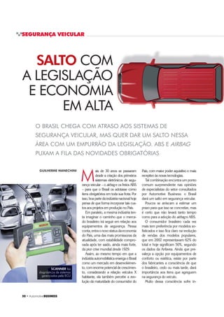 52 ‡ $XWRPRWLYHBUSINESS
SEGURANÇA VEICULAR
O BRASIL CHEGA COM ATRASO AOS SISTEMAS DE
SEGURANÇA VEICULAR, MAS QUER DAR UM SALTO NESSA
ÁREA COM UM EMPURRÃO DA LEGISLAÇÃO. ABS E AIRBAG
PUXAM A FILA DAS NOVIDADES OBRIGATÓRIAS
M
ais de 30 anos se passaram
desde a criação dos primeiros
sistemas eletrônicos de segu-
rança veicular – o airbag e os freios ABS
– para que o Brasil os adotasse como
itens obrigatórios em toda sua frota. Por
isso, boa parte da indústria nacional hoje
pensa de que forma incorporar tais cus-
tos aos projetos em produção no País.
Em paralelo, a mesma indústria ten-
ta imaginar o caminho que o merca-
do brasileiro irá seguir em relação aos
equipamentos de segurança. Nessa
conta,entraonovostatusdaeconomia
do País, uma das mais promissoras da
atualidade, com estabilidade compro-
vada após ter saído, ainda mais forte,
da pior crise mundial desde 1929.
Assim, ao mesmo tempo em que a
indústriaautomobilísticaenxergaoBrasil
como um mercado em desenvolvimen-
to, com enorme potencial de crescimen-
to, considerando a relação veículos X
habitante, ela também percebe a evo-
lução da maturidade do consumidor do
SCANNER faz
diagnósticos de sistemas
gerenciados pela ECU
GUILHERME MANECHINI
SALTO COM
A LEGISLAÇÃO
E ECONOMIA
EM ALTA
País, com maior poder aquisitivo e mais
receptivo às novas tecnologias.
Tal combinação encontra um ponto
comum surpreendente nas opiniões
de especialistas do setor consultados
por Automotive Business: o Brasil
dará um salto em segurança veicular.
Poucos se arriscam a estimar um
prazo para que isso se concretize, mas
é certo que não levará tanto tempo
como para a adoção do airbag e ABS.
O consumidor brasileiro cada vez
mais tem preferência por modelos so-
fisticados e isso fica claro na evolução
de vendas dos modelos populares,
que em 2002 representavam 62% do
total e hoje significam 50%, segundo
os dados da Anfavea. Ainda que pre-
valeça a opção por equipamentos de
conforto ou estética, existe por parte
dos fabricantes a consciência de que
o brasileiro, cedo ou mais tarde, dará
importância aos itens que agreguem
na segurança do veículo.
Muito dessa consciência sofre in-
 