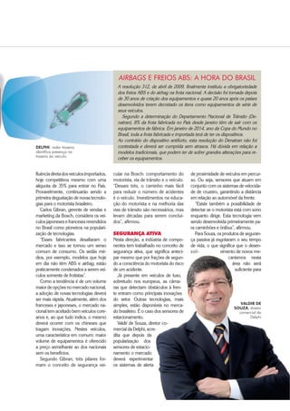 $XWRPRWLYH%86,1(66 ‡ 
fluênciadiretadosveículosimportados,
hoje competitivos mesmo com uma
alíquota de 35% para entrar no País.
Provavelmente, continuarão sendo a
primeira degustação de novas tecnolo-
gias para o motorista brasileiro.
Carlos Gibran, gerente de vendas e
marketing da Bosch, considera os veí-
culos japoneses e franceses revendidos
no Brasil como pioneiros na populari-
zação de tecnologias.
“Esses fabricantes desafiaram o
mercado e isso se tornou um senso
comum de consumo. Os sedãs mé-
dios, por exemplo, modelos que hoje
em dia não têm ABS e airbag, estão
praticamente condenados a serem veí-
culos somente de frotistas”.
Como a tendência é de um volume
maior de opções no mercado nacional,
a adoção de novas tecnologias deverá
ser mais rápida. Atualmente, além dos
franceses e japoneses, o mercado na-
cional tem aceitado bem veículos core-
anos e, ao que tudo indica, o mesmo
deverá ocorrer com os chineses que
tragam inovações. Nestes veículos,
uma característica em comum: maior
volume de equipamentos é oferecido
a preço semelhante ao dos nacionais
sem os benefícios.
Segundo Gibran, três pilares for-
mam o conceito de segurança vei-
de proximidade de veículos em percur-
so. Ou seja, sensores que atuam em
conjunto com os sistemas de velocida-
de de cruzeiro, garantindo a distância
em relação ao automóvel da frente.
“Existe também a possibilidade de
detectar se o motorista está com sono
enquanto dirige. Esta tecnologia vem
sendo desenvolvida primeiramente pa-
ra caminhões e ônibus”, afirmou.
Para Souza, os produtos de seguran-
ça passiva já esgotaram o seu tempo
de vida, o que significa que o desen-
vol- vimento de novos me-
canismos nesta
área não será
suficiente para
VALDIR DE
SOUZA, diretor
comercial da
Delphi
cular na Bosch: comportamento do
motorista, via de trânsito e o veículo.
“Desses três, o caminho mais fácil
para reduzir o número de acidentes
é o veículo. Investimentos na educa-
ção do motorista e na melhoria das
vias de trânsito são necessários, mas
levam décadas para serem concluí-
dos”, afirmou.
SEGURANÇA ATIVA
Nesta direção, a indústria de compo-
nentes tem trabalhado no conceito de
segurança ativa, que significa anteci-
par mesmo que por frações de segun-
do a consciência do motorista do risco
de um acidente.
Já presente em veículos de luxo,
sobretudo nos europeus, as câma-
ras que detectam obstáculos à fren-
te entram como principais inovações
do setor. Outras tecnologias, mais
simples, estão disponíveis no merca-
do brasileiro. É o caso dos sensores de
estacionamento.
Valdir de Souza, diretor co-
mercial da Delphi, acre-
dita que depois da
popularização dos
sensores de estacio-
namento o mercado
deverá experimentar
os sistemas de alerta
DELPHI: radar traseiro
identifica presença na
traseira do veículo
A resolução 312, de abril de 2009, finalmente instituiu a obrigatoriedade
dos freios ABS e do airbag na frota nacional. A decisão foi tomada depois
de 30 anos de criação dos equipamentos e quase 20 anos após os países
desenvolvidos terem decretado os itens como equipamentos de série de
seus veículos.
Segundo a determinação do Departamento Nacional de Trânsito (De-
natran), 8% da frota fabricada no País desde janeiro têm de sair com os
equipamentos de fábrica. Em janeiro de 2014, ano da Copa do Mundo no
Brasil, toda a frota fabricada e importada terá de ter os dispositivos.
Ao contrário do dispositivo antifurto, esta resolução do Denatran não foi
contestada e deverá ser cumprida sem atrasos. Há dúvida em relação a
modelos tradicionais, que podem ter de sofrer grandes alterações para re-
ceber os equipamentos.
AIRBAGS E FREIOS ABS: A HORA DO BRASIL
 