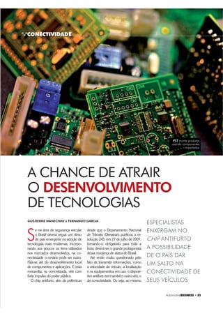 CONECTIVIDADE
Automotive%86,1(66 ‡ 
S
e na área de segurança veicular
o Brasil deverá seguir um ritmo
de país emergente na adoção de
tecnologias mais modernas, incorpo-
rando aos poucos os itens utilizados
nos mercados desenvolvidos, na co-
nectividade o cenário pode ser outro.
Fala-se até do desenvolvimento local
de componentes e aplicações. E essa
reviravolta, se concretizada, virá com
forte impulso do poder público.
O chip antifurto, alvo de polêmicas
GUILHERME MANECHINI e FERNANDO GARCIA
A CHANCE DE ATRAIR
O DESENVOLVIMENTO
DE TECNOLOGIAS
ESPECIALISTAS
ENXERGAM NO
CHIP ANTIFURTO
A POSSIBILIDADE
DE O PAÍS DAR
UM SALTO NA
CONECTIVIDADE DE
SEUS VEÍCULOS
desde que o Departamento Nacional
de Trânsito (Denatran) publicou a re-
solução 245, em 27 de julho de 2007,
tornando-o obrigatório para toda a
frota, deverá ser o grande protagonista
dessa mudança de status do Brasil.
Até então muito questionado pelo
fato de transmitir informações, como
a velocidade do veículo, a localização
e os equipamentos em uso, o disposi-
tivo antifurto tem também outro viés, o
da conectividade. Ou seja, ao mesmo
PST monta produtos
usando componentes
importados
 