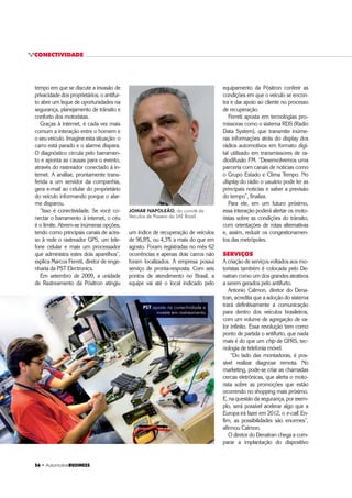 ‡ $XWRPRWLYHBUSINESS
CONECTIVIDADE
 ‡ $XWRPRWLYHBUSINESS
tempo em que se discute a invasão de
privacidade dos proprietários, o antifur-
to abre um leque de oportunidades na
segurança, planejamento de trânsito e
conforto dos motoristas.
Graças à internet, é cada vez mais
comum a interação entre o homem e
o seu veículo. Imagine esta situação: o
carro está parado e o alarme dispara.
O diagnóstico circula pelo barramen-
to e aponta as causas para o evento,
através do rastreador conectado à in-
ternet. A análise, prontamente trans-
ferida a um servidor da companhia,
gera e-mail ao celular do proprietário
do veículo informando porque o alar-
me disparou.
“Isso é conectividade. Se você co-
nectar o barramento à internet, o céu
é o limite. Abrem-se inúmeras opções,
tendo como principais canais de aces-
so à rede o rastreador GPS, um tele-
fone celular e mais um processador
que administra estes dois aparelhos”,
explica Marcos Ferreti, diretor de enge-
nharia da PST Electronics.
Em setembro de 2009, a unidade
de Rastreamento da Pósitron atingiu
equipamento da Pósitron conferir as
condições em que o veículo se encon-
tra e dar apoio ao cliente no processo
de recuperação.
Ferreti aposta em tecnologias pro-
missoras como o sistema RDS (Radio
Data System), que transmite inúme-
ras informações atrás do display dos
rádios automotivos em formato digi-
tal utilizado em transmissores de ra-
diodifusão FM. “Desenvolvemos uma
parceria com canais de notícias como
o Grupo Estado e Clima Tempo. No
display do rádio o usuário pode ler as
principais notícias e saber a previsão
do tempo”, finaliza.
Para ele, em um futuro próximo,
essa interação poderá alertar os moto-
ristas sobre as condições do trânsito,
com orientações de rotas alternativas
e, assim, reduzir os congestionamen-
tos das metrópoles.
SERVIÇOS
A criação de serviços voltados aos mo-
toristas também é colocada pelo De-
natran como um dos grandes atrativos
a serem gerados pelo antifurto.
Antonio Calmon, diretor do Dena-
tran, acredita que a adoção do sistema
trará definitivamente a comunicação
para dentro dos veículos brasileiros,
com um volume de agregação de va-
lor infinito. Essa revolução tem como
ponto de partida o antifurto, que nada
mais é do que um chip de GPRS, tec-
nologia de telefonia móvel.
“Do lado das montadoras, é pos-
sível realizar diagnose remota. No
marketing, pode-se criar as chamadas
cercas eletrônicas, que alerta o moto-
rista sobre as promoções que estão
ocorrendo no shopping mais próximo.
E, na questão da segurança, por exem-
plo, será possível acelerar algo que a
Europa irá fazer em 2012, o e-call. En-
fim, as possibilidades são enormes”,
afirmou Calmon.
O diretor do Denatran chega a com-
parar a implantação do dispositivo
JOMAR NAPOLEÃO, do comitê de
Veículos de Passeio da SAE Brasil
um índice de recuperação de veículos
de 96,8%, ou 4,3% a mais do que em
agosto. Foram registradas no mês 62
ocorrências e apenas dois carros não
foram localizados. A empresa possui
serviço de pronta-resposta. Com seis
pontos de atendimento no Brasil, a
equipe vai até o local indicado pelo
PST aposta na conectividade e
investe em rastreamento
 