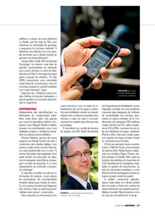 Automotive%86,1(66 ‡ 
antifurto à criação da urna eletrônica
no Brasil, que faz hoje do País uma
referência na velocidade de apuração
e segurança do processo eleitoral. “A
eletrônica nas eleições era uma ques-
tão de tempo que o Brasil resolveu se
apressar no desenvolvimento”.
Já para Silvio Cirelli, CEO da Quanta
Tecnologia, no entanto, essa fase de
grandes oportunidades de interação
com outros serviços e a rede de infra-
estrutura do País é uma segunda etapa
após a adoção do antifurto. “O chip
GPRS proporciona uma velocidade
muito baixa de comunicação, mas em
uma fase posterior é possível trabalhar
com maior interação”, disse.
Segundo ele, o Brasil já conta com
dois milhões de veículos rastreados, o
que já significa um mercado desenvol-
vido no segmento.
SISTEMISTAS
Independente das especificações, os
fabricantes de componentes traba-
lham nesta linha, claro, não apenas
por conta do dispositivo antifurto. Em-
presas como Magneti Marelli e Delphi,
pensam na conectividade como uma
realidade próxima e tendência irrever-
sível na indústria automobilística.
Ricardo Takahira, gerente de novos
negócios da Marelli, lembra de todo o
movimento das cidades digitais, com
acesso a redes wi-fi e wi-max. Para ele,
um carro poderia falar com o outro. “A
minha velocidade está registrada. Você
pode receber um aviso pelo teu siste-
ma de navegação para liberar a passa-
gem na faixa da esquerda. É o carro
independente do motorista começan-
do a interagir”.
O executivo acredita na rede de in-
formações de serviços, como preços
de combustíveis. “As concessionárias
enviarão alertas para revisão do veícu-
lo, com acesso ao sistema de diagnose
dos veículos. Hoje os sistemas já per-
mitiriam esse acesso”, acrescentou.
Mas, enquanto a comunicação com
outros veículos e com as redes de in-
fraestrutura não sai do papel, a indús-
tria automobilística investe na interati-
vidade entre os diversos aparelhos dos
veículos e cada vez mais o mercado
nacional tem apetite para absorver tais
tecnologias.
O vice-diretor do comitê de veículos
de passeio da SAE Brasil (Sociedade
FERRETI: conectando barramento à
internet, céu é o limite
dos Engenheiros da Mobilidade), Jomar
Napoleão, acredita em uma tendência
crescente para integração de módulos
de conectividade nos veículos, asso-
ciando os vários controles: do ar con-
dicionado, de navegação GPS, telefone
celular, internet sem fio, rádio, tocado-
res de CD e DVDs, comando de voz, te-
las que obedecem ao toque, notebook,
iPhone e iPod. Tudo isso, muitas vezes,
com apenas um toque na tela à frente
do motorista (touch screen).
AFord,porexemplo,lançourecente-
mente o MyFord Touch, uma evolução
do sistema Sync Media System, dispo-
nível nos modelos Edge e Fusion, am-
bos vendidos no Brasil. Nele, todas as
funções são exibidas em duas telas de
LCD coloridas de 4,2 polegadas, insta-
ladas no quadro de instrumentos, ao
lado do velocímetro analógico, e uma
tela de LCD de 8 polegadas sensível ao
toque na parte central do painel.
O público certamente aplaudiu.
Agora, resta saber se o Brasil poderá
dar um passo a frente dos centros de
desenvolvimento da indústria automo-
bilística mundial. Talvez façamos como
no caso da urna eletrônica. A ver. „
CELULAR promove
a conectividade entre
usuários e sistemas
 